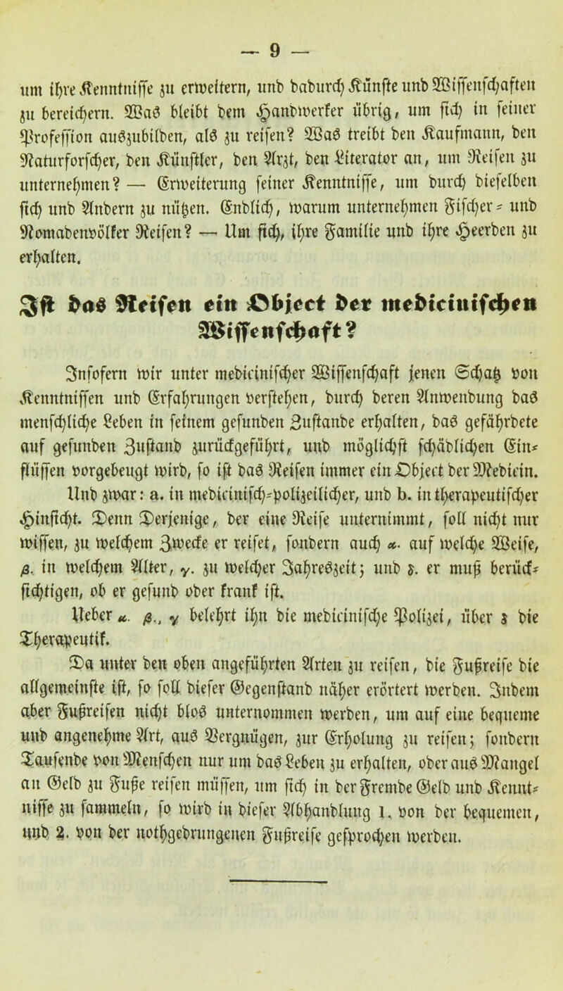 um tyre Aenntniffe ju erweitern, unb babm'rf) fünfte unb 933iffeitfcl;afteit ju bereichern. 2ßad bleibt bem $anbwerfer übrig, um ftd) in feiner «ßrofeffion auöjubilben, alö ju reifen? 2BaS treibt ben Kaufmann, ben SRaturforfcher, ben Zünftler, ben 2lrjt, ben IHterator an, um Reifen ju unternehmen? — (Erweiterung feiner Äemttniflfe, um burch biefelben ftd) unb Slttbern ju nüfcen. (Enblid), warum unternehmen gifdjer* unb 9lomaben»ölfer Reifen? — Um ftd), ihre gamifie unb ihre beerben ju erhalten. 3(1 Steifen ein &bicct bet mebiciuifdten mffenfdtaft? Snfoferit wir unter mebicinifcf^er 2Öiffenfd)aft jenen @d)a£ bon »d'enntniffen unb (Erfahrungen berftehen, burch beren Slnwenbung baö utenfd)lid)e 2eben in feinem gefnnben Buflanbe erhalten, bad gefährbete auf gefunben 3»f^^ jurütfgeführt, unb möglidjft fd)äblid)en ©in* fliiifen borgebeugt wirb, fo ift baö Reifen immer etit£)bjeit berSHebtdn. Unb jwar: a. in mebirinifd)-'bolijeilid)er, unb b. intf>erapeutifd;er «£)inftd)t. !Denn derjenige, ber eine Dieife unternimmt, foll nicht nur wiffen, ju Welchem B^rcfe er reifet, fonbern auch «• auf weldfe SBeife, ß. in welchem Sllter, y. ju Weld)er 3al)re3jeit; unb 5. er mufj beritcf* ftdjtigen, ob er gefunb ober fraitf ift. lieber«. ß.t y belehrt il;n bie mebirinifdfe ^olijei, über $ bie Xhoraventif. 3)a unter ben oben angeführten 2lrten ju reifen, bie gufreife bie allgemeinfie ift, fo foll biefer ©egenftanb näher erörtert werben. Sttbem aber 5upret|en ntd)t bloö unternommen werben, um auf eine bequeme unb angenehme 5lrt, auö Vergnügen, jur (Erholung ju reifen; fonbern £aufenbe 001t SJlenfdjen nur um baöSebeit ju erhalten, ober auö Mangel au ©elb ju $upe reifen müffen, um ftd) tu bergrembe@elb ltnb .Kennt* nifje ju fammeln, fo wirb in biefer ?lbf)anblung 1. bott ber bequemen, unb 2. bott ber nothgebrungenen gmpreife gebrochen werben.