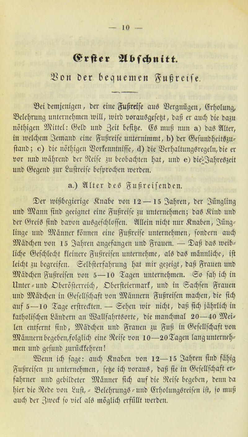 (Srrfier f d) tt 111. ori Der bequemen gufjretfe. Set bemjentgen, ber eine gufireife auö Vergnügen, (Srhoiung, Sele^ruttg unternehmen Witt, Wirb uorauSgefetjt , bap er auch bie baju nöt^tgert Mittel: ©eib unb beftije. @6 muf nun a) baö Siiter, tn Welchem Semanb eine gufretfe unternimmt, b) ber ©efunb^eit^u- ftanb; c) bte nöt^tgen Sorfenntniffe, d) bte Serf)altung3regein, bie er uor mtb Währettb ber Steife 31t beobachten I;at, unb e) bie'Scihteöjett unb ©egenb jur Suftreife befprochen werben. a.) 2Uter beö gufiretfenben. 2)er nnfbegierige Ättabe t>on 12 — 15 Sauren, ber Snngitng ttttb SO^antt ftnb geeignet eine gufreffe ju unternehmen; bab Ätttb unb ber ©ret6 finb bauen auögefd^Ioffen. SlÜein nicht nur Änaben, 3üng- finge uttb Sftänner fönnett eine guftreife unternehmen, fonbern auch üDMbchen oott 15 Safjren augefangen unb grauen. — fDafj baS Weib* liehe @ef<hfecht {feinere gufwetfert unternehme, alb baö männliche, ift leicht ju begreifen, ©elbfterfahrung h&t mir gezeigt, bafi grauen unb Stäbchen gufreifen oon 5—10 lagert unternehmen. @o fah ich in Untere unb £)beröfterreuh, £)berftetermarf, unb tn ©achfett grauen unb Stäbchen in ©efeütfchaft öott Scannern guft reifen machen, bie ftch auf 5—io £age erftreeften. — (Sehen mir nicht, baf ftch jährlich in fathoiifchen Säubern an 2Baflfahrtborte, bie manchmal 20—40 9ttet>- lett entfernt ftnb, SD'täbdfjen unb grauen ju gttfj in ©efelffchaft »on Männern begeben,folglich eine 9ietfe öon 10—20 hagelt fang unterneh* men unb gefuttb jurueffehren! Sßetttt ich fage: auch Knaben uon 12—15 3af)ren ftnb fähig gufreifen 31t unternehmen, fe£e ich »oraub, bafj fte in ©efettfehaft er? fahrner ttttb gebilbeter Männer ftdf; auf bie Steife begeben, beim ba hier bte 9tebe uott Suft, * Sefehrungö'ttttb (Srhofnngöreifen ift, fo ntup auch ber 3'vecf fo Ute! afö möglich er fit Cf t werben.