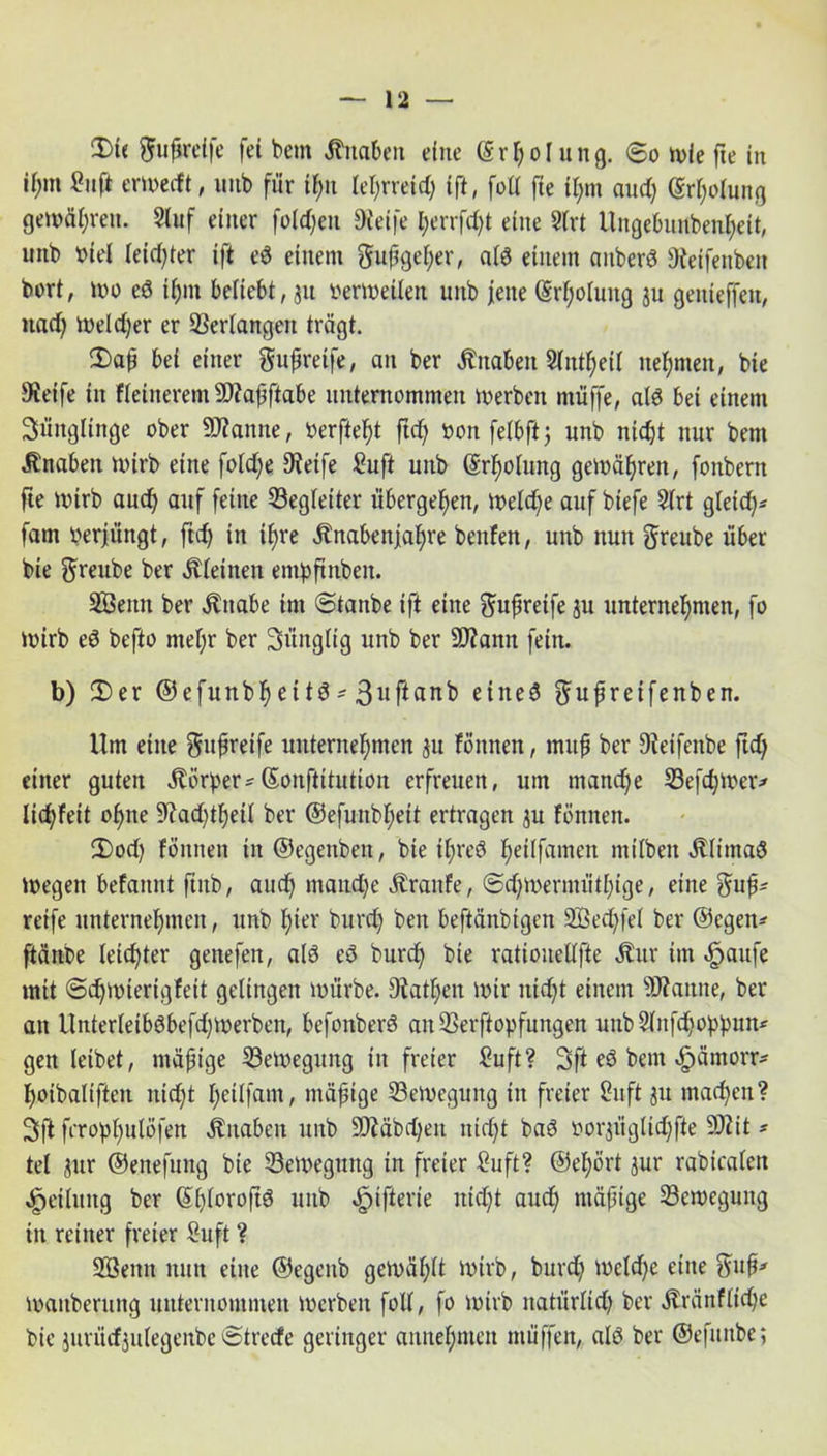 3)te gußreife fei bem Knaben eine (Srljol ung. 60 wie fte in ii;m £uft erwecft, unb für ihn lehrreich ift, foll fte i|m and) (Sr^olun^ gemäßen. Stuf einer fold)en Dteife l)errfd)t eine Strt Uugetmnbenheit, unb »iel leichter ift eö einem gußget)er, at$ einem anberö 3ieifenbeit bort, wo eö ihm beliebt, 311 verleiten unb jene @rt)otung ju geitieffeit, itad) Weld)er er Verfangen trägt. 3)aß bei einer gußreife, an ber Änabeit Stntßeit nehmen, bie Steife in fteiiterem 9J?aßftabe unternommen werben muffe, alö bei einem Süitgltnge ober Spanne, berftef)t ftcfy »onfetbftj unb nidjt nur bem Änaben Wirb eine fotd;e Steife ^uft unb (Srßotung gemäßen, fonbern fte Wirb aud) auf feine S3egteiter übergeben, Wetd)e auf btefe Strt gteid)* fam oerfiingt, ftdj in ifjre Änabenfatjre benfett, unb nun greube über bie greube ber kleinen entpftnben. SÖettn ber Änabe im (Sianbe ift eine gußreife $u unternehmen, fo wirb eS befto nteßr ber Süngtig unb ber 2D?ann fein. b) 2)er ©efunbl) eitö * 3uftanb eiltet gußreifenben. Um eine gußreife unternehmen $u föitnen, muß ber Stetfenbe ftd) einer guten Körper* ©onftitutton erfreuen, um manche S3efd)mer* Iid)feit oßne 9iad)tljeit ber ©efuitbhett ertragen ju fönnen. 2)od) föitnen in ©egenben, bie it)reö heitfamen mitbeit ätlimaö Wegen befaitnt ftttb, auch tnand)e Äraitfe, @d)meriiuitl)tge, eine guß* reife unternehmen, unb hier burd) ben beftänbtgett Sßedjfet ber ©egen* ftänbe leichter genefen, alö ed burch bie ratiouettfie Äur im «fpaufe mit (5d)Wierigfeit gelingen würbe. Station wir nicht einem staune, ber an Unterteib(3befd)Werben, befoitberö an SSerftopfungen unbStnfd)oppun* geit leibet, mäßige Bewegung ttt freier £uft? 3ft eö bem «fpämorr* hotbaliften nicht heitfam, mäßige Bewegung in freier Stift ju machen? 3>ft fcrophutöfen Änaben unb 9)Mbd)eit nicht baö oorjiigtidjfte 9)2it* tel $ur ©enefung bie Bewegung in freier Suft? ©ehört aut* rabicafett Leitung ber St)toroftö unb «fnfterte nicht aud) mäßige S3cwegung in reiner freier Suft ? SBeitit nun eine ©egenb gewählt Wirb, burd) weld)e eine guß* maitberuitg unternommen Werben folt, fo wirb natürlich ber jtränflidje bie jurütf jidegenbe 0trecfe geringer annehnten ntüffen, alö ber ©efunbe;