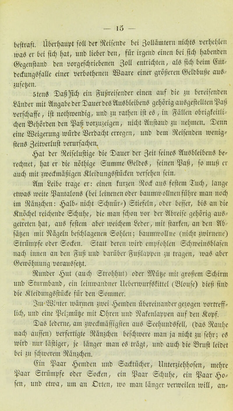 beftraft. Überhaupt foll ber ^etfcnbe bei 3otWmtern nichtd »erheben iVad er bei fid) i;at, unb lieber ben, für trgenb einen bei fid) ^abenben ©egenftanb ben oorgefd)riebenen 3°ü entrichten, ald ftd> beim (Snt- bedungdfalle einer oerbothenen Sßaare einer größeren ©elbbuße aud* jufeßen. 5tend 2)aß ]ftd) ein ftußreifeuber einen auf bie $u bereifenben Säuber mit Angabe ber OauerbedSludbleibend gehörig audgeftellten*)3aß oerfd)affe, ift notßwenbig, unb ju ratßen ift ed , in ftälleu obrigfeitli* d)en 23el)örbeu ben *Jkß oorjuseigeu, ntd)t 31nftaub ju nehmen. 3)enn eine Steigerung nn'irbe 33erbcid)t erregen, unb bem Dteifenben wenig* ftenö 3ettberUift oerurfad)em ^at ber Dteifelufttge bie Oauer ber 3?it fetueö Sludbletbend be* rechnet, t;at er bie nötige Summe ©elbed, feinen *ßaß, fo muß er auch mit jwedmäßigen Äleibungdftüdeu berfef;en fein. 91nt Setbe trage er: einen furjen 9?od and feftern £ud), lange etwad weite ^antalond (bei leinenen ober baumwollneitführe man nod) im 9tänjdjen: öpalb* nicht Schnür') Stiefeln, ober beffer, bid an bie Änödjel reid)enbe Schuhe, bie man fdjon oor ber Sfbreifc gehörig aud* getreten hat, aud feftern aber weichem Seber, mit ftarfen, an ben 31b- fäßen mit SMgelit befd)lagenen Soßlen; baumwollne (nid)t jwiruene) Strümpfe ober Soden. Statt bereu wirb empfohlen Sd)Wetndblafeu uad) innen an ben $uß unb barüber Fußlappen 511 tragen, wad aber @ ew ö hnu ng oor au dfeßt. 9tunber öpitt (aud) Strohhut) ober 9J?iiße mit großem Schirm unb Sturmbanb, ein leinwanbner Heberwurfdfittel (331oufe) bieß ftnb bie «Kleibungdftüde für ben Sommer. Sm-SBiuter wärmen jwei dpemben übereinanbergezogen oortreff- lid), unb eine ^eljnuiße mit Ohren unb Stafenlappeit auf ben Äopf. 2>ad leberne, am jwedmäffigften and Seel)unbdfe(f, (bad Diauße uad) auffen) oerfertigte 9?ctnjdjen befdjwere man ja nidjt 311 feßr; cd Wirb nur läfttger, je länger man ed trägt, unb aud) bie 33ruft leidet bei ju fd)Weretn 9tän$d)eit. ®in $aar $emben unb Sadtiid)er, Unterjtehfwfen, meßre ^aar Strümpfe ober Soden, ein *ßaar Sd)uße, ein *|3aar £0* fen, unb etwa, um an Orten, wo man länger oerweilen will, an*