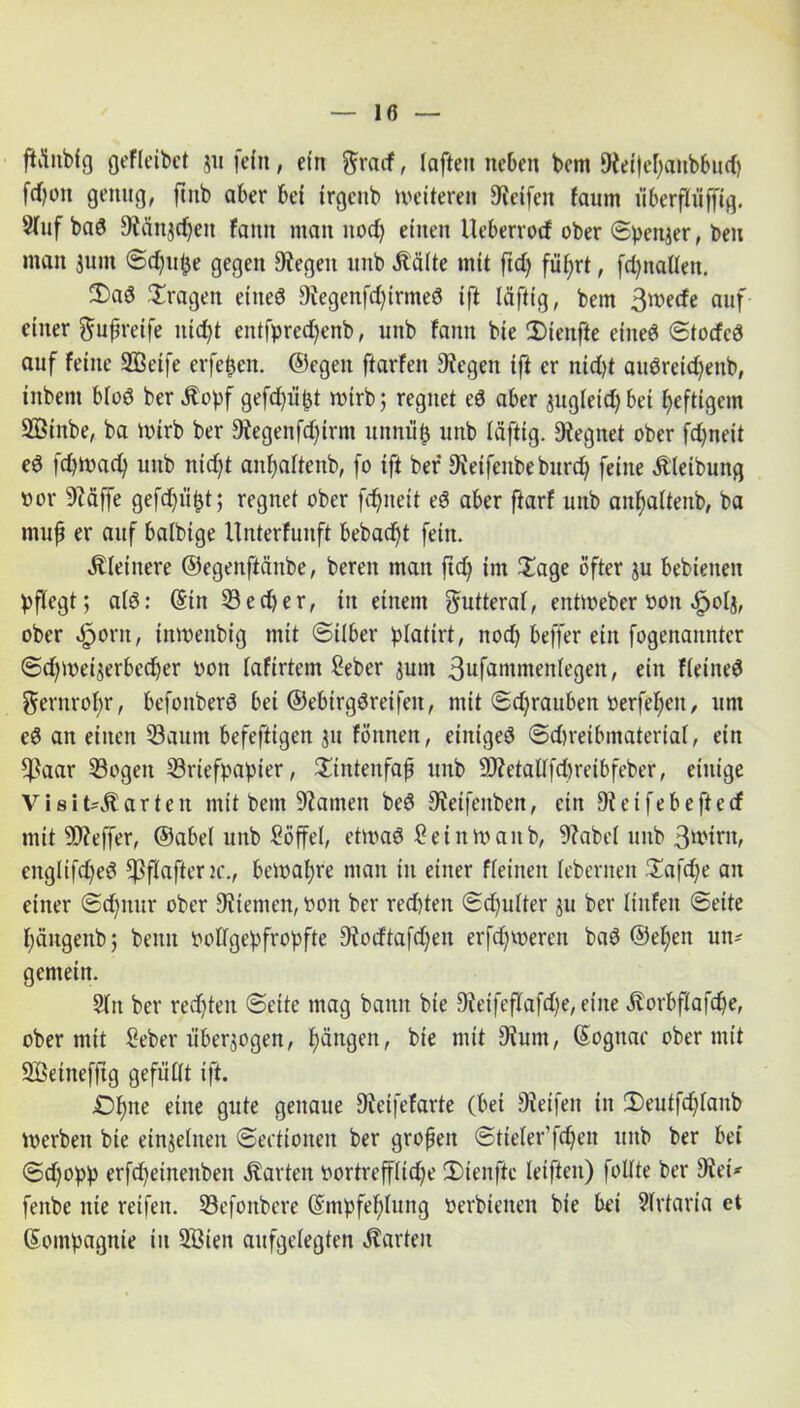 ftönblg gefieibet ju fein, etn ftracf, laftett neben bent 9teifel)aitbbud) frf?on genug, ftttb aber bet irgenb weiteren Reifen faum iiberfliiffig. Slnf bad 9tän$djeit fattn man nod) einen Ueberrod ober Spender, ben man jum ©djupe gegen Regelt mtb «Kälte mit ftd) füfyrt, fdjnaUen. T)ad Tragen etiteö 9iegenfd)irtned tft läftig, betn 3mede auf einer ^ußreife itid)t entfpred)enb, uttb fattn bte Tiettfte eiltet ©torfcd auf feine Sßetfe erfepett. ©egen ftarfett Regelt ift er nid)t audreid)ettb, iitbettt blöd ber «Kopf gefdjüpt wirb; regnet ed aber jugletdjbet heftigem 2Btnbe, ba n>irb ber 9tegenfd)irnt unnup uttb läftig. Segnet ober fd)neit ed fdjmadj unb nid)t anljaltenb, fo ift ber 9tetfenbeburd) feine «Kleibung »or 9?äffe gefd)iipt; regnet ober fdjtteit ed aber ftarf unb anljaltenb, ba muß er auf balbige Unterfunft bebaut fein. «Kleinere ©egenftänbe, bereit man ftd) im Tage öfter $u bebietteit pflegt; ald: @in Bedjer, itt einem Futteral, entmeber ttott «fjolj, ober «fjortt, inmeitbig mit ©Über platirt, nod) beffer ein fogenaitnter ©djmeijerbedjer uon fafirtem £eber junt 3ufammenlegett, ein fleined $ernrobr, befottberd bei ©ebtrgdreifett, mit ©djrauben »erfeljeit, um cd an einen Baum befeftigen $u fönnen, einiged ©d)reibmaterial, ein *ßaar Bogen Briefpapier, Tintenfaß unb 9)?etaUfd)retbfeber, einige Visit'Äarten mit betn tarnen bed Steifeitben, ein Dteifebeftetf mit Bteffer, ©abel unb Söffel, etmad £ ei um an b, 9?abel unb 3wirn, englifdjed ^jßftafter k., bemale man itt einer ffeineit lebernen Tafd)e an einer ©djttur ober Sternen, t>on ber red)ten Schulter ju ber linfett Seite f)äugeitb; beim Pollgepfropfte Dtodtafdjen erfdjtoeren bad ©eljett un- gemein. Sltt ber rechten ©eite mag bann bie Steifeflafdje, eine «Korbflafdje, ober mit Seber überzogen, Rängen, bie mit Diunt, (Sognac ober mit SBetnefftg gefüllt ift. £)Ijne eine gute genaue Dietfefarte (bei Steifen in Teutfdjlanb iverbett bie einzelnen ©ectionen ber großen ©tieler’fdjen unb ber bet ©d)opp erfdjetnenbeit «Karten vortreffliche Tienfte leifteu) foUte ber Stet*- fettbe nie reifen. Befonbere (Smpfeflung oerbienen bie bet Slrtaria et Sompagnte itt SBtett aufgelegten harten