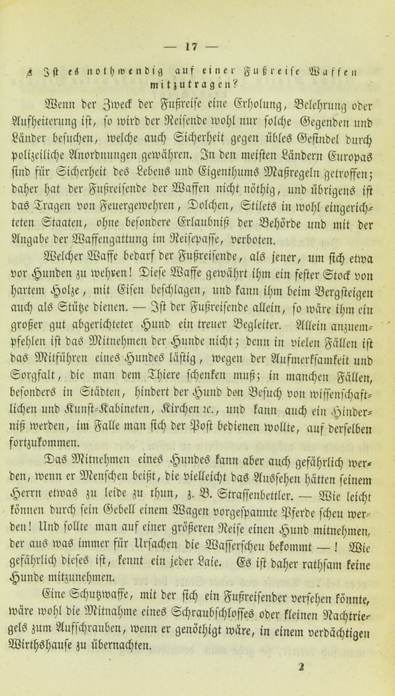 Ä 3 (i t i n o t {> i» e n t) i 0 auf einer g u greife a f f e u mitjutragen? SBenn ber 3wecf bw gitfreife eine ©rfjotung, Seleljrung ober Aufheiterung ift, fo wirb ber S^eifenbe Wofjl nur foldje ©egenben unb Sänber befugen, Weldje aud) Sicherheit gegen übted ©efiitbel burd) :pott3eitid)e Stnorbnungen gewähren. 3>n ben meiften £änberit ©uropad ftnb für Sicherheit bed Sehend unb ©igentfmmd 2J?af regeln getroffen j beider ftat ber gujjretfenbe ber SBaffen ntd)t nötf)ig, unb übrigend ift bad fragen oon geuergemefjren, Solchen, Stitetd in mof)t eingerid)* teten Staaten, ohne befonbere ©rtaubnff ber 33e^örbe unb mit ber Angabe ber SBaffengattnng im 9teifepaffe, Verboten. SBetdjer 2Baffe bebarf ber gufreifenbe, als jener, um ftd) etwa öor $unben 31t melden! Siefe Sßaffe gemährt if;m ein fefterStotf »ou hartem £otje, mit (Sifen befragen, unb fann tl;m beim Sergfteigen aud) atd Stütze bienen. — 3ft ber gufreifenbe allein, fo märe i|m ein grober gut abgeridjteter .fpunb ein treuer Begleiter. Altetu anjuem- bfef)ien ift bad Mneljmen ber öpunbe nicht j beim in nieten gälten ift bad 9J?itfüi)ren eined «fpunbed läftig , wegen ber Aufmerffamfett unb Sorgfalt, bie man bem Xfyexe fd)enfen mufj in mannen gälten, befonberd in Stäbten, f;iubert ber «gmitb bon 33efu<b non miffenfdjaft* liehen unb ÄunfUÄabtneten, Äirdjemc., unb fanu and; ein .öinber* nif werben, im gatte man ftd) ber *ßofl bebtenen wottte, auf berfetben fortjuTommen. $ad SKitnehmen eined £unbed fann aber and) gefährlich wer* ben, wenn er SJtatjtyen beißt, bie nietteid)t bad Audfet)en hätten feinem £errn etwad 311 leibe 311 t&un, 3. 33. Straffenbettter. — 3öie feiert fönneu burd) fein ©ebett einem SBagen »orgefpannte ^3ferbe febeu wer* ben! Unb füllte man auf einer größeren 9teife einen £unb mitnet;men, ber aud wad immer für Urfad)en bie SÖafferfdjeu befommt — I 2ßie gefät;rtid) biefed ift, fennt ein jeber Saie. ©d ift ba^er ratt;fam feine ,£junbe nüt3unebmen. ©ine Schußwaffe, mit ber ftd) ein gufreifenber öerfet;en fönnte, wäre wobt bie Mnahme etned Sd;raubfd)toffed ober fteinen 9Zac^trie- getd 3um Auffdjrauben, wenn er genötigt wäre, in einem oerbäd)tigeu SBirthdhaufe 3u übernachten. 2