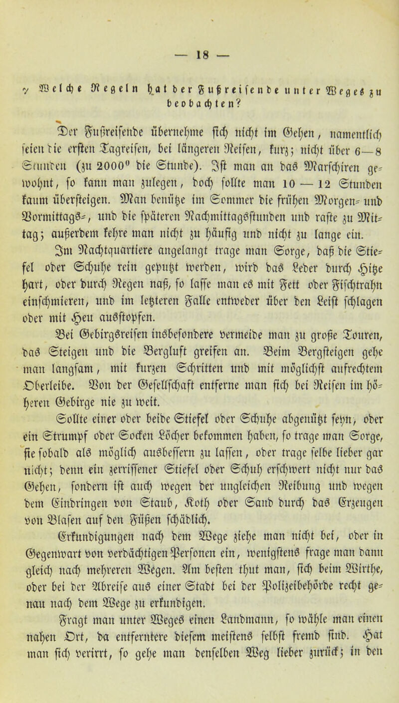 v aöcld)« Regeln falber gufreifenb* unter ©egc«ju beobachten? ®ct gufreifenbe übernehme ftd) titelt im @el)en, namentlidj feien He erften £agretfen, bet längeren Neifeit, furj; nicht i'iber 6—8 Srunbeit ($tt 2000° He Stunbe). 3ft man an bad 9J?arfd)iren ge^ mol)nt, fo fatttt man jitlegeit, bod) foüte man 10 — 12 Stunben faunt überfteigen. 9J?an bem'i^e im Sommer bie frühen S^orgen- nnb Normittagd-, nnb bie fpäteren Nad)mittagdftunben nnb rafte 31t DNit- tag 5 auferbem fel;re man nicht ju f)äuftg nnb nfebt $u lange ein. 3m Nachtquartiere angelangt trage man Sorge, baf bie Stie*- fei ober Sd)uf)e rein gepult derben, mirb bad Seber burd) äpifce hart, ober burd) Negeit naf, fo laffe man ed mit gett ober gifd)tralm einfdjmteren, nnb im lederen gälte eittmeber über ben Seift fdjlagen ober mit «fpeu audftopfen. 23et ©ebtrgdreifett indbefonbere bermeibe man jn grofe Touren, bad Steigen nnb bie Nergluft greifen an. 33eim 23ergftetgen gel)e man langfant, mit furjeit Stritten nnb mit möglid)ft aufrechtem Oberleibe. Non ber @efellfd)aft entferne man ftd) bei Neifeit im hö- heren ©ebirge nie jit weit. Sollte einer ober beibe Stiefel ober Schuhe abgenützt fehlt, ober ein Strumpf ober Soden £öd)er befommen haben, fo trage man Sorge, fte fobalb ald möglich audbeffertt $u laffeit, ober trage felbe lieber gar nid)t; beim ein gerriffener Stiefel ober Sd)ttf) erfd)mert nicht nur bad ©eben, fonbern ift and) megen ber ungleichen Nefbung nnb megen bem (Einbringen oon Staub, $otf) ober Saitb burd) bad (Erzeugen oon Nlafen auf ben güfen fd)äblid). (Erhtnbigungen nach bem Söege ^iel)e man nid)* bei, ober in ©egenmart 001t oerbädjtigen^erfoncn ein, menigftend frage man bann gleid) itad) mehreren SÖegeit. Slm beften tl;ut man, ftd) beim 213irtf)e, ober bei ber 2lbretfe and einer Stabt bei ber ^Soltjeibehörbe red)t ge=- nau nad) bem 2öege $u erfunbigeit. gragt man unter 2ßeged einen Sanbntann, fo mähte man einen nahen Ort, ba entferntere biefent meiftend felbft fremb ftitb. «£>«t man ftd) oerirrt, fo gel;e man benfelbeit 2Beg lieber jttrütf; in ben