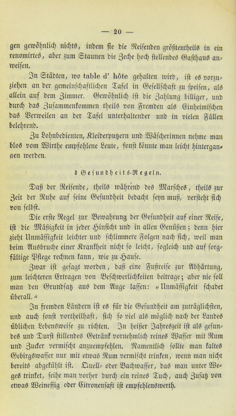 gen gettJüt)n(id) nichts, inbem fte bie *Reifenben gröhtentheils in ein renomtrteS, aber jitm ©taunen bte 3ed)e l)od) ftellenbeS ©aftl)auS an* weifen. 3tt ©täbten, wo table d’ böte gehalten wirb, ift eS vorju* Sieben an ber gemetnfd)aftlid)en 3TafeI in @efellfd)aft ju fpeifen, als allein auf bent Stmnter. ©ewöhnltd) ift bie Ballung biüiger, unb bttrcf) baS 3wfawmenfommen theilS von grembeu als (Etnheimifd)ett baS Verweilen an ber JEafel untertjaitenber unb in vielen gälten belefjrenb. 3« ßo^nbebienten, Äletberpu^ern unb 2Öäfd)erimten neunte matt bloS vom 3Birtl;e empfohlene £eute, fonft fömtte man leidjt hitttergan* aen werben. S ©efun&beit e g c 1 n. 5)ajj ber 9fetfenbe, thetlS wäfjrenb beS üD?arfd)eS, tf)etlS ,;ur 3ett ber Dittlte auf feine ©efunbljeit bebacf)t fepn muf, verfteht ftd) von felbft. 2)te erfte Siegel jur 33etval;rung ber ©efunbljeit auf einer 9Wfe, tft bie 9J?äftgfett in jeber «^inftdjt unb in allen ©enufen 5 bentt fter jteljt Unmäffigfeit leichter unb fdjltmmere geigen nach ftd), weil man beim SluSbruche einer $ratifl)ett nicht fo leicht, fogleid) unb auf forg* faltige pflege redjnen famt, wie ju «£jaufe. 3war ift gefagt tvorben, baf eine gufretfe jur Slbl;ärtung, junt leichteren (Ertragen von 33efdjWerlid)fetten bettrage; aber nie foll man ben ©runbfatj aus bent Sluge laffett: n Unmäffigfeit fchabet überall. “ 3n fremben Sänbcrn ift eS für bte ©efunbheit am juträglid)ften, unb aud) fonft vortheilhaft, ftd) fo viel als ntögltd) ttad) ber £anbeS üblichen MettSwctfe ju rtdjten. 3>tt heifer 3al;reSjett tft als gefutt* beS unb 2)urft ftitfenbeS ©etränf vornehmlid) reineS SÖaffer mit 9?utn unb 3^der vermtfcfjt an;uempfehlett. 9fantentlid) follte man falteS ©ebtrgStvaffer nur mit ettvaS 9tum verniifd)t trinfen, tvenn man nid;t bereits abgeft’ihlt tft- .Duell* ober 23ad)waffer, baS man unter 2Be* geS trinfet, feil;e man vorher burd) ein reineS £ud), aud) 3nfab wn ettvaS SBeineffig ober (Ettronenfaft ift empfehlenswert!).