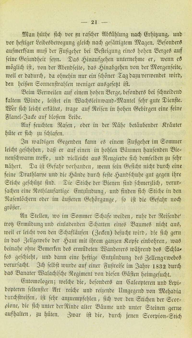 !D?ait pütpe fiep oor ju rafdjer 9l6Füf)Iimg itac^ (Srpipung, unb öor heftiger ßetbebbemegung gtetdj nad) gefätttgtem 90?agen. Sefonberb anfmerffam mup ber gätpgeper bei Sefteigung eitteb popen Sergeb auf feine ©efunbpeit fepn. 2)ab .jpiitaufgepen unternehme er, wenn eb ntögltd) ift, bon ber Stbenbfeite, bab ^tuabgepen bon ber Sftorgenfeite, ineil er baburcp, ba opnepitt nur ein fdjöner ^agbajtt nennenbet mirb, beit peipeit Sonnenfiraplen mentger aubgefept ift. Seim Sermetten auf einem popen Serge, befonberb bei fd^netbenb faitent SBiitbe, letftet ein 2öad)btetnmaub'5D?antet fepr gute 2)tenfte. 2Ber ftd) teidjt erfäitet, trage auf Reifen in popen ©ebtrgeit eine feine $tanet-3fatfe auf biopem Selbe. Stuf feucpteit Diafett, ober in ber 9Mpe betäubenber Äräuter piite er ftd) ju fd)lafett. 3n lnalbigen ©egenbeit farnt eb einem $upgeper im Sommer leid)t gejcpepen, bap er auf einen in popieit Säumen paufenbeit Sie* nenfcpmarm treffe, unb btettetdd aub 9ieugierbe ftd) bentfetben ju fepr näpert. 2)a ift ©efapr norpanben, meint fein ©efid)t itid)t burd) eine feine 2)ratplaroe unb bie £jänbe burd) fefte äpaitbfd)upe gut gegen ipre (Stid)e gefd)iit3t ftitb. 2)te Stid)e ber Siencn fiitb fd)mer$lid), berur* fad)eit eine fÄotptanfartige (Sntjfittbung, uitb ftnbeit ftd) Stid)e in ben S^afeitlodpern ober im äupereit ©epörgaitge, fo ift bie ©efapr ttod) gröper. 3tn Stetten, mo im Sommer Sd)afe meibett, rupe ber 9teifeitbe' trop (Srimtbuitg uitb eintabenbeu Schatten eiiteö Sauntet nidjt aub, meit er teicpt nott ben Scpaftäufen (ßedeit) befucpt mirb, bie fid) gern iit bab 3t’dgemebe ber |jaiit mit tprem ganzen stopfe einbopreit, mab betnape opite Semerfen beb ermübeten äöanbererb mäprettb beb Sd)ta* feb gefd)tept, uitb bann eine peftige (Sntji’iitbuitg beb 3ettengemebeb nerurfacpt. 3d) fetbft mnrbe auf einer gupreife tm Sapre 1832 bttrd) bab Saitater 2öatadjifd)e Diegintent nott btefen ©äftett peimgefud)t. (Sittomotogen; metd)e bie, befottberb an Sateopteren unb Sepi* bopteren fettenfter 3trt reid)e unb retjenbe Umgegenb bott Sftepabta burcpftreifen, i|t fepr anjuempfepten, fid) bor ben Sttcpen ber Scor= pioite, bie ftd) unter ber£h.ittbe atter Säume uitb unter Steinen gerne aufpatten, $u piiteit. 3tt>cir ift bie, burd) jenen Si’orpton*Sticp