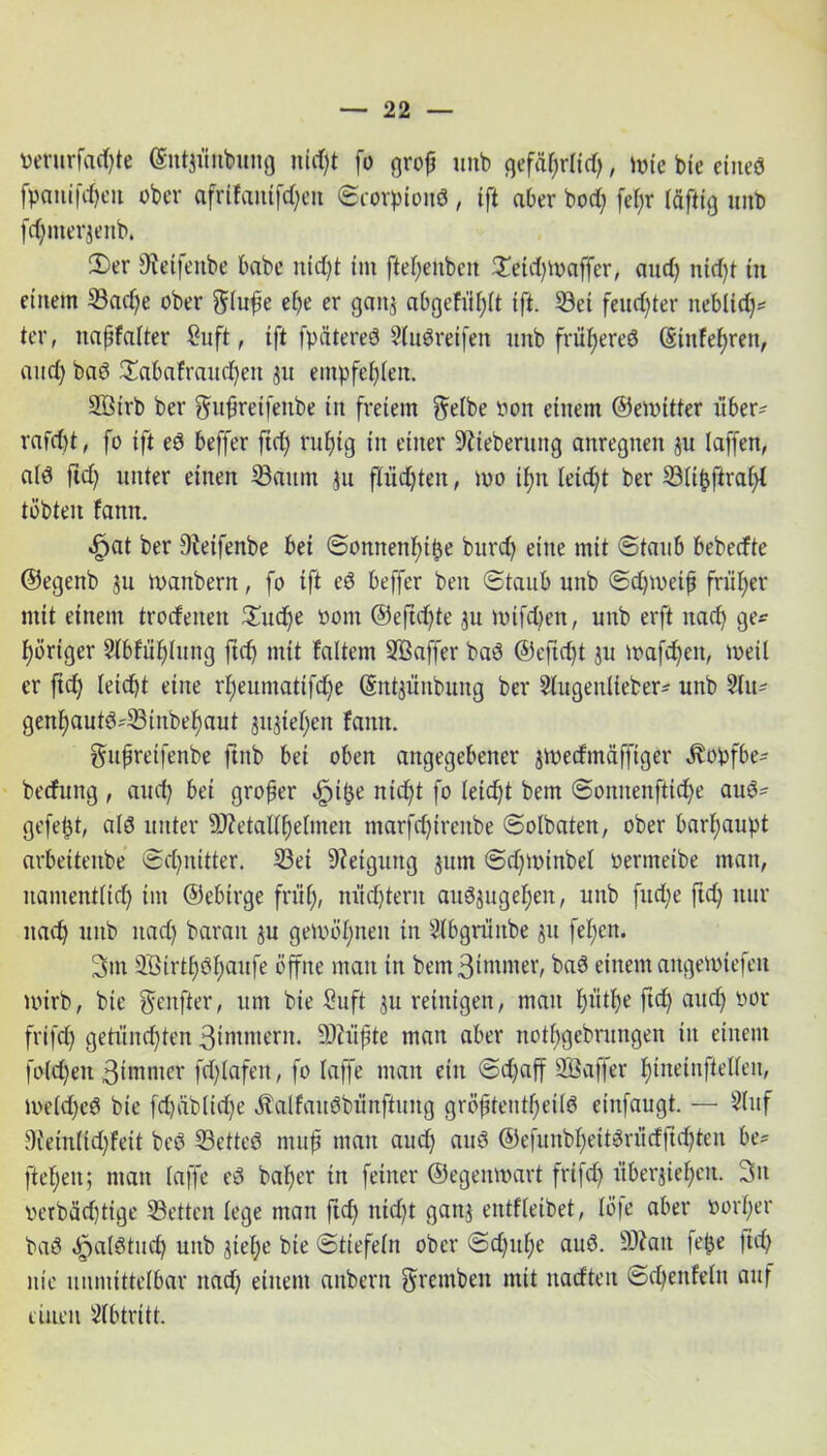 »eturfcufyte (gntjüntoing nicht fo grofj unb gefäf)r(id), \m bie eine« fpanifcheit ober afr{fautfd)eit ©corpiond, tft aber bod) fef>r täftig unb fd)merjeitb. 2)er ^etfenbe habe nid)t tut fteheuben £eid)U>affer, aud) nid)t tu einem Sad)e ober ftfufie e()e er ganz abgefül)(t ift. Set feuchter iteb(id)* ter, naffatter £uft, ift fpätereö Stuöreifen unb früheres (Stnfef)ren, and) bad £abafraud)ett ^u empfehlen. Söirb ber gdtfjretfenbe tu freiem $e(be öon einem ©emitter über- rafd)t, fo tft ed beffer ftd) rufjtg in einer üftieberuttg aitregnen zu (affen, a(d ftd) unter einen Saum ju flüchten, )oo t^n Ietd)t ber S(ihftra()t tobten famt. «fpat ber 9Wfenbe bei ©onnenf)ibe burd) eine mit ©taub beberfte ©egenb ju manbern, fo tft ed beffer beit ©taub unb ©d)toeifj früher mit einem trodeiteit £ud)e bom @eftd)te ,31t Votfd)en, unb erft nad) ge* poriger 2lbfü()(ung ftd) mit faltem SBaffer bad @eftcf)t zu mafd)eit, metl er ftd) Ieid)t eine r()eumatifcf)e ©ntjüitbung ber 5(ugeu(ieber- unb 2(u* genlfautd-Sinbefjaut jttjte^en famt. gupretfenbe ftitb bei oben angegebener $ioedmäffiger ^obfbe- berfuitg , aud) bet großer ^t^e nid)t fo leicht bem ©oitnenftid)e aud* gefegt, ald unter 9J?etal(f)e(men ntarfd)trenbe ©otbaten, ober barhaupt arbettettbe ©d)nitter. Sei Neigung jum ©d)iotnbe( oeritteibe man, nament(td) tut ©ebirge früh, nüdfterit audzugehen, unb fttd)e ftd) nur nad) unb nad) barait zu gewönnen in 3lbgrüitbe ju fe(;en. Sin 2ötrtf)df)aufe öffne matt in bemBimnter, bad einem angen>iefeit wirb, bie gxttfter, um bie Suft zu reinigen, man hüthc ftd) and) öor frifd) getünchten 3immern. 9Jcüf;te man aber nothgebrungen in einem fo(d)en ßimnter fd)lafett, fo (affe man ein ©djaff SÖaffer ()tneinfte((eit, ioe(d)cd bie fd)cib(id)e Äalfaudbünftung gröfjtentfjeifd einfaugt. — 3Cuf 9iein(id)fett bed Setted mufj man auch aud ©efunbheitdriidfid)ten be* fielen; man (affe ed baher ttt feiner ©egemoart frifd) überziehen. 2>it verbäd)tige Setten (ege man ftd) nicht ganz entf(eibet, (ö|e aber »or()er bad öpa(dtnd) unb ziehe bie ©tiefefn ober ©d)tt()e and. SÄatt fefje ftd) nie unmittelbar ttad) einem attbern Srentben mit nadteit ©d)enfe(n auf einen Abtritt.