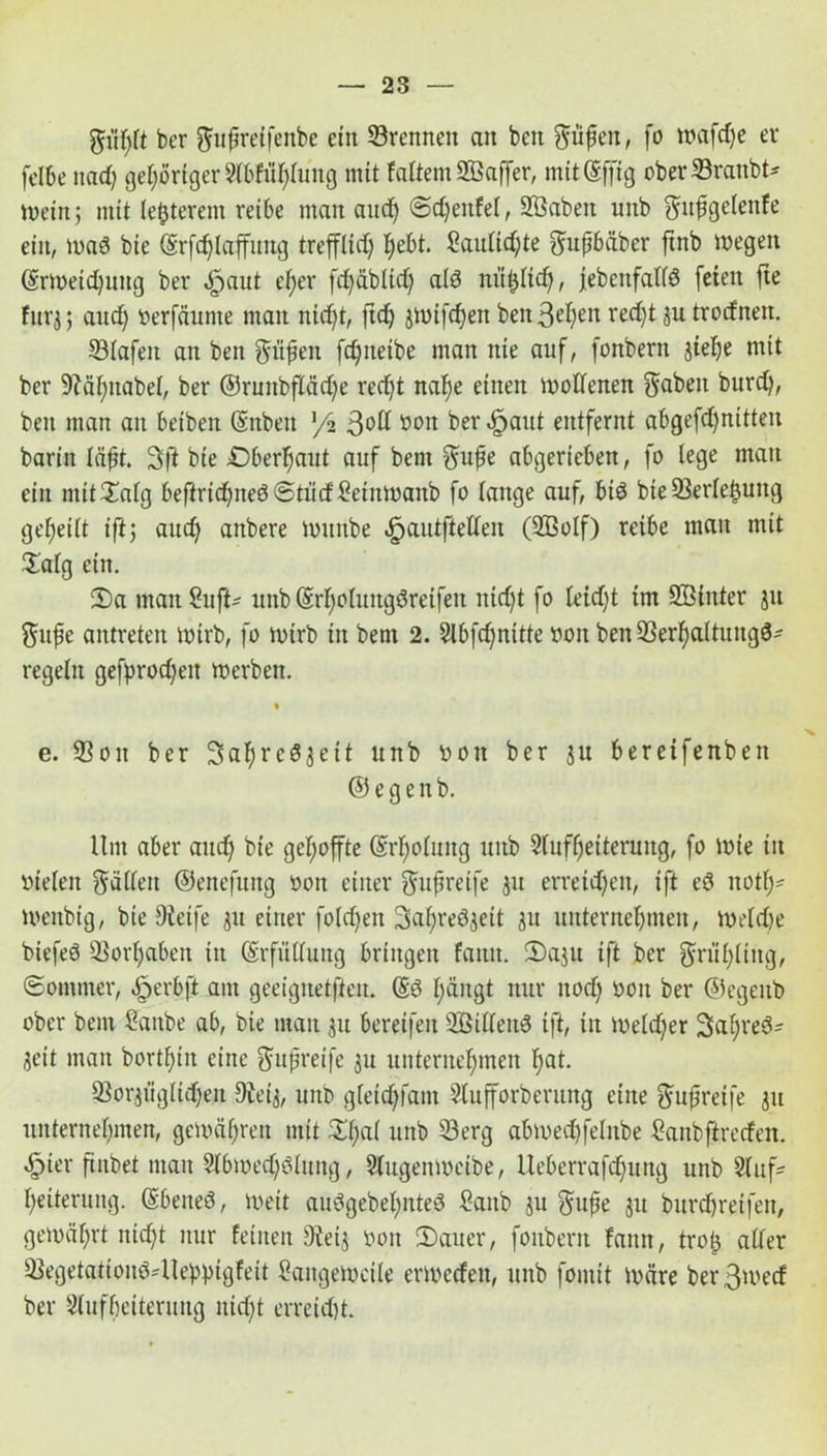giihlt ber gttpreifenbe ein ©rennen an beit giipen, fo mafdje er felbe nad) gehöriger 9(bfü(;Iung mit faltem SBaffer, mitSffig ober ©raubt* mein; mit legerem reibe man aud) ©djenfel, Sßaben unb gupgelenfe ein, waö bie ©rfdjtaffitng trefflief; hebt. Laulid)te gupbäber finb wegen ©rweidjung ber ^aut ef;er fd)äbltd) als nii&ltdj, jebenfallö feien fie fürs; aud) verfäume man nid)t, jtdj jwifd)en ben 3^t;en red)t ju trotfnen. ©lafett an ben giipen fdjneibe man nie auf, fonbern jiehe mit ber ©äl)nabel, ber ©runbftädje redjt nahe einen wollenen fabelt burd), ben man an beibeit (Snben ]/2 3°^ btm ^er *&aut entfernt abgefd)nitteit barin läpt. 3ft bie Oberhaut auf bent gupe abgerieben, fo lege man ein mit£alg beßridjneöStiidLetnwanb fo lange auf, btö bte ©erleljung geteilt ift; aud) anbere wunbe «jpautftetten (3Bolf) reibe man mit £alg ein. iDa maitSuft- unb (Srljoluttgöreifeit nid)t fo leid)t im ©Sinter ju gupe antreten wirb, fo wirb in bent 2. 5lbfd)nttte von ben ©erhaltungö* regeln gefyrodjeit werben. e. ©on ber Safyreöjett unb von ber ju bereifenben © e g e n b. Um aber and) bie gehoffte (Erholung uitb Aufheiterung, fo wie iit vielen gälten ©enefung von einer gupreife ju erretdjeit, ift eö notf)- ivenbig, bie Steife 31t einer folgen 3>cif)red$eit ju unternehmen, Weldje biefeö ©orljabeit in Erfüllung bringen fattit. 2)aju ift ber griihltitg, Sommer, äperbft am geeignetften. (Sö hängt nur itod) von ber ©egeitb ober bent Lfonbe ab, bie man 51t bereifen 2Billen$ ift, iit iueld)er StapreS* Seit man bortf)iit eine gupreife ju unternehmen hat. ©orsiigltdjen Steis, unb gleidjfant Slufforberung eine gupreife ju unternehmen, gewähren mit £1)^ unb ©erg abmed)felnbe Lanbfirerfen. »f)ier ftnbet man Slbwedjölung, 5lugenweibe, lleberrafd)urtg unb Auf- heiterung. (Ebeiteö, weit auögebeljnteö Laub ju gupe ju burdhretfeit, gewährt nid)t nur feinen Sietj von iDauer, fonbern fann, trop aller ©egetationö-Uebbigfeit Langeweile ermeden, unb foiitit wäre berßmed ber Aufheiterung nicht erreicht