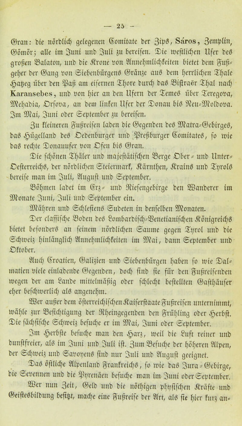 ©ran: bie nörbltd) gelegenen ©omitate ber 3^3, Saros, 3eutpfitt, ©ömörj alle im Sunt unb Suti ju bereifen. Sie vx>eftlidf>en Ufer be3 großen Safatoit, unb bie Ärotte Don Sfnnefymlidjfeiten bietet bcm ffufj* get)er ber ©attg Don Siebenbürgen^ ©rän^e auö bent fjerrlidfen Sf;aie ,£japeg über ben tßap am eiferitert £f)ore bttrd) ba6 Siftraer £f)af nad) Karansebes, unb »on f;ier an ben Ufern ber Semeö über Seregoua, 9J?ebabia, Orfoua, an bem iinfeit Ufer ber Sonau bt$ 9?ett-9)?olboDa. Sm Sftai, Sunt ober September ju bereifen. 3u fieitteren gufreifett laben bie ©egenben beS 5D?atra'©ebirgeör baö «fpügellanb be6 Oebenburger unb tßrepbitrger (Somitateä, fo tute baei redjte Sonctuufer Don Ofen biö ©ran. Sie fdfönen Später unb majeftätifdfen Serge Ober - unb Unter- Oefterretdjö, ber norbftdjen Steierntarf, Äärntfjen, Ärainö unb Sprotö bereife man im Sufi, Sluguft unb September. Söhnten labet im ©rj* unb 9?tefengebirge ben üffianberer im üDfonate Sunt, Suli unb September ein. 9)?äi;rett unb Sd)Ieften6 Subeten in benfelben Monaten. Ser cfafftfdje Sobert beö öombarbtfd^Senettantfdjen -ftöntgretd)6 bietet befonberö an feinem itörblidfett Saume gegen Sprol unb bie Sdjtuetj fjtnlänglid) 2fnnef)m(id)feiten im 9)?ai, bann September uttb Oftober. Sind; ©roatieit, ©altjien unb Siebenbürgen fyabett fo tute Saf* matten Diele einlabenbe ©egenben, bod) ftnb fte für bett gufreifenben »egen ber am Sattbe mittelmäßig ober fdjfedjt bestellten ©aftfjäufer elfer befdpuerftd) als angenehm. 2ßer auf er bem öfterreic^ifd)en Äaiferftaate ^ufreifen unternimmt, iuä^e jur Seftdftigung ber Difyeingegenben ben ftnpng ober £erbft. Sie fädfftfdje Sd)tueij befuge er im 9J?ai, Suni ober September. Sm .fperbfte befttd)e man ben «fparj, tuetl bie £uft reiner unb bunftfreier, alö im Sunt unb Suli ift. 3um Sefudfe ber ^öfteren Silpett, ber Sd)tueij unb Saoopenö ftnb nur Suli unb Sfuguft geeignet. Saö öftltd;e Stfpeitlanb ftranfreidfö, fo tute baö Sura = ©ebtrge, bie SeDennen unb bie ^prettäen befuge matt tut Sunt ober September. 9Ber nun 3eit, ©elb unb bie nötigen pf)pftjd)en Kräfte unb ©eifteöbilbung beftpt, mad)e eine $uf reife ber Sfrt, afet fte fjier htrj an--