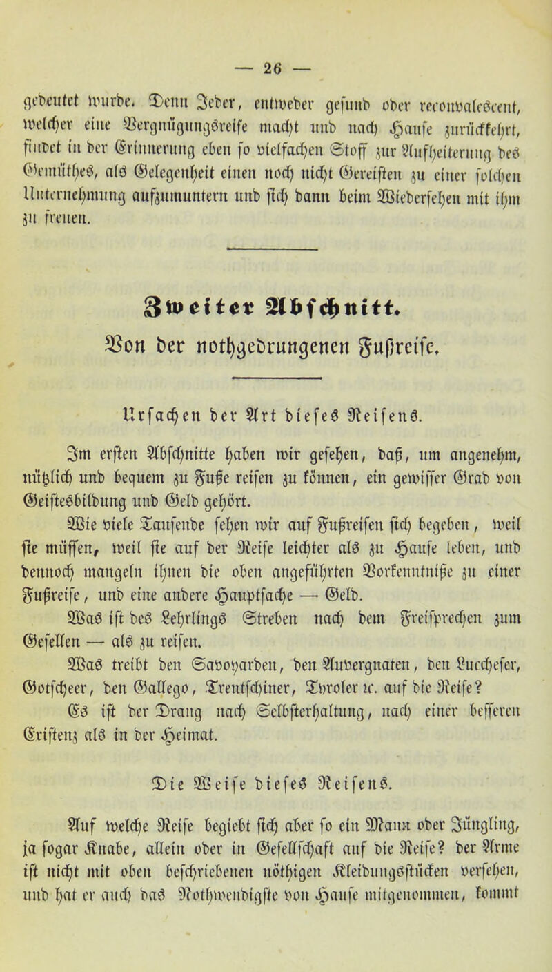 gebeutet ftuirbe. S)enu Seber, entmeber gefunb ober reconyaledrent, welcher eine 93ergnügungdreife madft unb und) $aufe jnriitffehrt, fiitDct in ber Erinnerung eben fo Dielfachen (Stoff $ur Aufheiterung beb ©eituithed, ald ©elegenfjeit einen ttod) nidft ©ereifteu ju einer foidien Unternehmung aufjumunterit unb fld) bann beim 2ßieber[el;en mit if;nt 311 freuen. 93on ber notfygebrungenen gufjretfe. Urfachen ber Strt btefed Steifend. 3m erften Stbfdfnitte haben mir gefd)en, bah, um angenehm, mißlich unb bequem 31t ^ufe reifen 3U fönnen, ein gevoiffer ©rab ooit ©eiftedbilbung unb @db gehört. 9Bte Diele £aitfenbe fel;eit mir auf $ufjreifen ftd; begeben, ioeii fte muffen, Weil fte auf ber Steife leichter ald 3U cfpaufe leben, unb bemtod) mangeln ihnen bie oben angeführten 93odeiintiüfie 311 einer ^ufreife, unb eine anbere -fpauptfache — ©elb. 933ad ift bed £ef)rltngd (Streben nach bem ffreifbredjeit jum ©efeden — a(d 31t reifen. 933ad treibt ben Saootjarben, beit AitDergnateit, beit 2ucd)efer, ©otfeheer, beit ©aüego, .'Xrentfdfiner, Sttrolern:. auf bie Steife? ©d ift ber Drang nach Sdbfterl)altung, nach einer befferen ©rifteitj a(d in ber ^eimat. Die 933 eife biefed Steifend. Stuf loeldfe Steife begtebt ftd) aber fo eilt SJtaim ober 3üitgliitg, j[a fogar Äitabe, allein ober in ©efettfehaft auf bie Steife? ber Arme ift nicht mit oben befd)riebeiten nöthigeit Äfeibungdftiiden üerfehen, unb hat er and) bad Stothuumbigfie Don «öanfe mitgenommen, fomntt