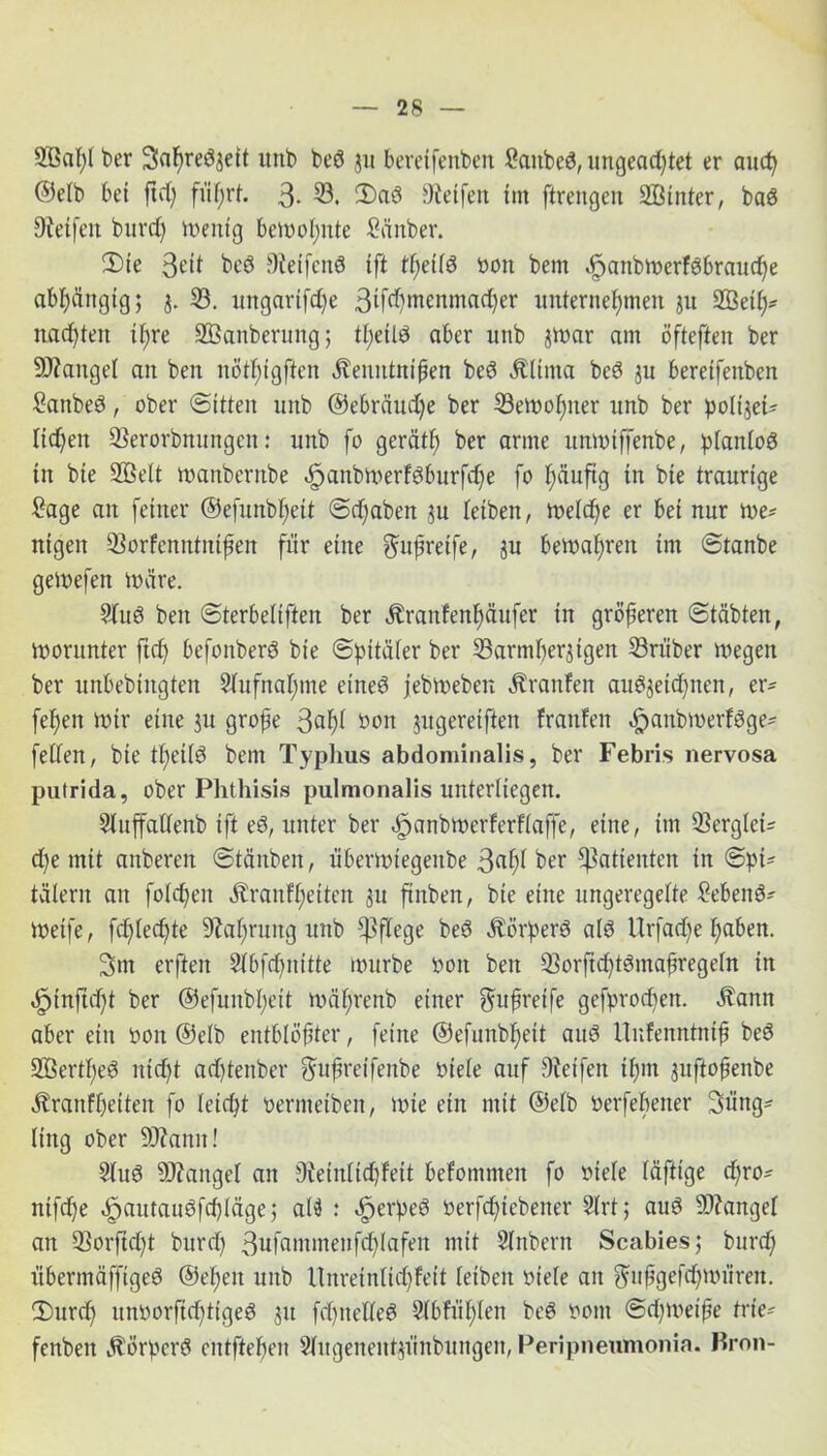 2Bal)t ber Salwedzett unb bed ju berdfenben Battbed, ungead)tet er aud) ©elb bet fid) flirrt. 3- 53. 3)ad Oietfett tm firengen SBittter, bad Dieifen burd) Wenig bewohnte Bänber. 3)ie 3e'it bed Reifend ift tßetld bon bem öpattbwerfdbraudfe abhängig; j. 33. ungartfdfe 3tf(hroMtnad)er unternehmen ju SBeiß* nachten tl)re SBanberung; tl)etld aber unb jtnar am öfteften ber Mangel ait ben nötl)igften Äeuittnißen bed Älttna bed $u beretfenben Banbed, ober «Sitten unb @ebräud)e ber bewoßner unb ber poltjet* lidfen berorbnungen: unb fo gerät!) ber arme unwiffenbe, planlod tu bie 2ßelt wanbernbe öpcmbwerfdburfcße fo häufig in bie traurige Bage an feiner ©efunbßett Sd)aben gu leiben, welche er bet nur we* nigen borfenntntßen für eine $ußretfe, ju bewahren im Stanbe geWefen wäre. Blud ben Sterbeliften ber Äranfenßäufer in größeren Stäbten, Worunter ftd) befottberd bie Spitäler ber barmherzigen briiber wegen ber unbebtitgten Slufnaßme ettted jebweben Uranien audzeid)ttett, er- feßett Wir eine zu große 3aßi öon Jitgereiften franfen ^anbwerfdge- fellen, bie tßetld bem Typhus abdominalis, ber Febris nervosa putrida, ober Phthisis pulmonalis unterliegen. Sluffatlenb ift ed, unter ber ^anbwerferflaffe, eine, tm berglei* che mit anberen Stäuben, überwiegettbe 3ußl ber Patienten in Spi* tälern an foleßett Äranfßeiten zu ftnben, bie eine ungeregelte «Bebend* Weife, fdflecßte Nahrung unb pflege bed Äörperd ald Urfad)e haben. 3nt erften Slbfcßnitte würbe bon ben borftcßtdmaßregeln in «fpinfußt ber ©efunbßeit währenb einer gmßretfe gefprocßen. Äann aber ein bon ©elb entblößter, feine ©efunbheit aud Unfenntniß bed Sßertßed nicht adßtenber gmßretfeitbe »tele auf Dieifen ißm jufloßenbe Äranfßeiten fo leicht bermeiben, tote ein mit ©elb berfeßetter Süttg* ling ober SOiann! Slud Mangel an beinlidjfeit bekommen fo biele läftige d)ro* nifd)e äpautaudfcßläge; alö : «£jerped berfcßiebener Blrt; aud Mangel an borficht burd) 3ufammenfd)lafen mit Slnbern Scabies; burd; übermöffiged ©eßen unb Unreinlicßfeit leiben biele an gmßgefcßwüren. 2)urdß unborftd)ttged zu fd)ttelled Slbftißlen bed bont Sdjwetße trie- fenbett .Störperd entließen Slitgenentzünbungen, Peripneumonia. Krön-