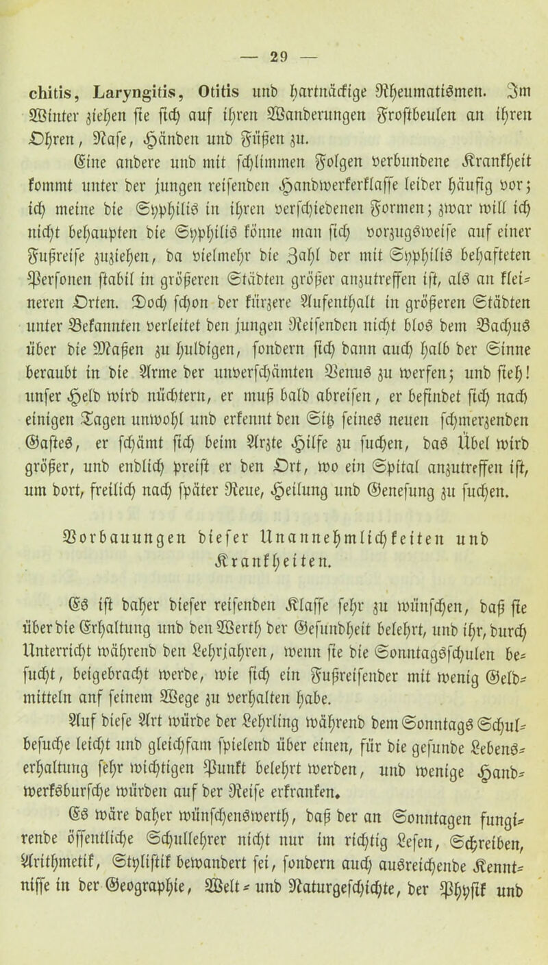 chitis, Laryngitis, Otitis uttb ßartitäcfige 9?f)eumattSmen. 3m Sßinter 3teßen fte ftcß auf ißren SBanberungen groffbeuteit an ißren Oßren, 9?afe, öpättben uitb giißett ju. ©ine aitbere uttb mit fdjltmmen gotgen »erbunbeite Äranfßeit fommt unter ber jungen veifenbeit öpanbwerferftaffe letber häufig »or; id) meine bie ©ßpßttid in ißren »erfd)iebenen gönnen; 3War wißt id) ntdjt behaupten bie ©ppßtliö fönne man ftef; »orjugdweife auf einer gußreife spießen, ba »ietmeßr bie ßaßt ber mit ©ppßttid behafteten Cßerfonen ftabit in größeren ©täbteu größer aitjutreffen ift, atö an Hei* neren Orten. 2)od) fdjott ber fixere Aufenthalt in größeren ©täbten unter 33efamtteit »erteilet ben jungen Veifenbeit nicht blöd beut 23ad)ud über bie 9D?aßen 31t ßutbigen, fonbern ftd) bann auch halb ber ©inne beraubt in bie Arme ber uttberfchäntten 33eituö 3U werfen; unbfteß! ttnfer «fpetb wirb nüchtern, er muß baib abreifen, er beftnbet jtdß nad) einigen £agen unwoßt unb erfennt ben ©iß feined neuen fdjtnerjenben ©afted, er fd^ärnt ftd) beim Ar3te dpitfe 311 fud;en, bad Übet wirb größer, unb enblid) greift er ben Ort, 100 ein ©pitat anjutreffeit ift, um bort, freilich nad) fpäter Vene, Leitung unb ©eitefung 311 fuchen. Sorbauungen biefer Unaniteßmlid) feiten unb Äranfßetten. ©6 ift baßer biefer reifenbeit Ätaffe feßr 311 wünfdjeit, baß fte über bie ©rhaltung unb benSöertß ber ©efunbheit beteßrt, unb ißr, burc^y Unterrtd)t wäßrettb ben Sehrjahren, wenn fte bie ©onntagdfd^ulen be- fudjt, beigebradjt werbe, wie fid; ein gußreifenber mit wenig ©etb- mittein auf feinem 2Bege 3U »erhalten hübe. Auf btefe Art würbe ber Seßrltng wäßrenb bem©onntagd@djuL befudße teidjt unb gletd)fatn fpietenb über einen, für bie gefunbe Sehend* erhattung feßr wichtigen $unft betehrt werben, unb wenige öpanb* werfdburfd)e würben auf ber Oteife erfraitfen. ©d wäre baßer wünfd)endwertß, baß ber an ©omttagen fungt* renbe öffenttidje ©djitlteßrer nicßt nur im richtig Sefen, ©dßreiben, Aritßmetif, ©tpliftif bewanbert fei, fonbern and) audreid;enbe Äennt* ntffe in ber ©eograpßie, äßett* unb ^aturgefdjicßte, ber $ßpftf unb