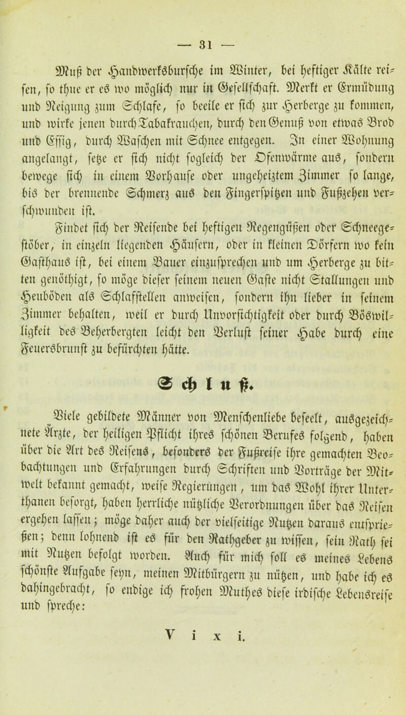 99tup kr «fpanbwerfdburfdje im Sßinter, bet heftiger Äälte rei? fen, fo tpite er ed wo ntöglid) nur tit ©efeltfdjaft. SJterft er (Erntübung unb Steigung junt (Schlafe, fo beeile er ftd) jur Verberge jtt fontmen, unb rntrfe jenen bitrd)£abafrand)eit, burd) ben@enup oon etwad 33rob ttttb (Sfjtg, burd) 2Bafd)en mit ©d)nee entgegen. 3n einer 2ÖoI;ttmtg angelangt, fepe er ftd) nid)t fogleid) ber Ofenwarme aud, fonbent bewege ftd) iit einem 93orI)aufe ober ungeheiztem 3tntmer fo fange, bid ber breniteitbe ©d)nterj and ben gingerfpipen unb gupjehen ber? fd)nutubeu ift. ginbet ftd) ber Steifeitbe bei heftigen Stegengüpeit ober ©d)tteege? ftöber, in einzeln liegenben dp du fern, ober in fletnen (Dörfern wo fein ©aft^aud ift, bei einem 33auer eingufpredpcit unb um dperberge 511 bit- ten genötigt, fo möge biefer feinem neuen ©affe itidjt ©taflungeit unb ^euböben a(d ©d)Iaf|Mett aitweifcn, fottbern if)tt lieber in feinem 3intmer besaiten, weil er burd) Unborftdftigfeit ober burd) (Bödwil? iigfeit bed (Beherbergten Ieid)t ben (Berluft feiner dpabe burd) eine geuerdbrunft $u befürchten hätte. 0 d) i u f, (Biele gebiibete SJtämter bott 93?ettfd)eitliebe befeelt, audgejetd)? neteSlrjte, ber heiligen ?ßfTicf)t if;red fd)önett (Berufed folgettb, haben über bie 2lrt bed Steifend, befonberd ber gupreife il;re gemachten (Beo? badjtungeit unb (Erfahrungen burd) Schriften unb (Borträge ber 93?it? Welt befannt gemalt, weife Regierungen , um bad 2öol)t ihrer Unter? tpanen beforgt, haben I)errlid)e nüplidje (Berorbnungen über bad Steifen ergeben taffen; möge baher aud) ber öielfeitige Stulpen baraud entfprie? pen; benn tohnenb ift ed für ben Rathgeber 31t wiffen, fein Statt; fei mit Stulpen befolgt worben. Wud) für mid) foll ed metned hebend fchönfte Aufgabe fei;u, meinen SRitbürgem gu ttüpen, unb habe id) ed bal)tngebrad)t, fo enbtge id) frohen SStutlped btefe trbifd)e kbendreife unb fpredfe: V i x i.