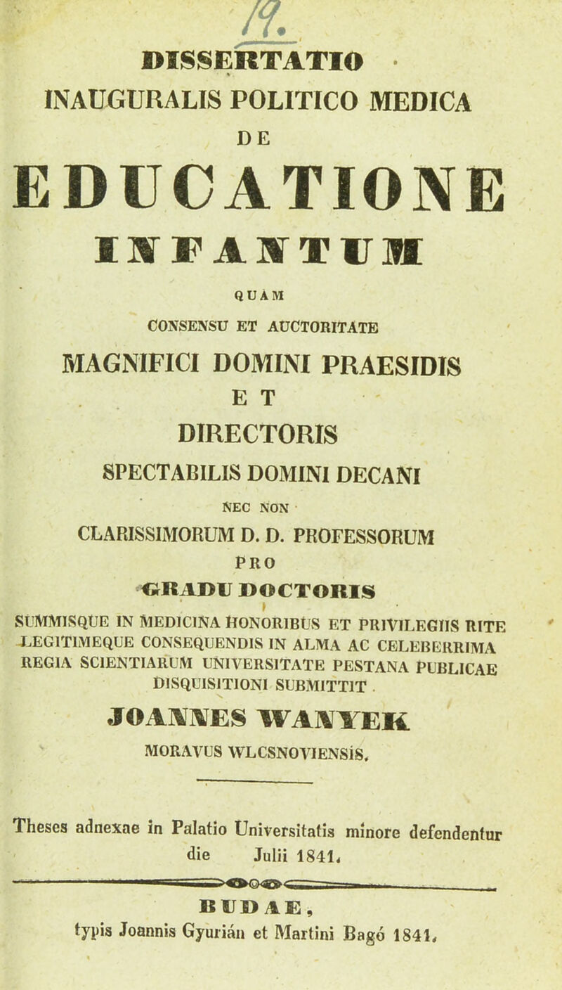 DISSERTATIO ■ % INAUGURALIS POLITICO MEDICA EDUCATIONE IKT F A ir V ir ]H QUAM CONSENSU ET AUCTORITATE MAGNIFICI DOMINI PRAESIDIS ET DIRECTORIS SPECTABILIS DOMINI DECANI NEC NON • CLARISSIMORUM D. D. PROFESSORUM PRO «RADU ROCTORIS» } StJMMlSQUE IN IVIEDICINA HONORlBtlS ET PRIVILEGIIS RITE XEGITIMEQUE CONSEQUENDIS IN ALMA AC CELEBERRIMA REGIA SCIENTIARUM UNIVERSITATE PESTANA PUBLICAE DISQUISITIONI-SUBMITTIT . JOAAIAIES WAIVYEK MORAVUS WLCSNOVlENSiS, Theses adnexae in Palatio Universitatis minore defendentur die Julii 184L RIJ» AE, typis Joannis Gyuiian et Martini Bago 184L