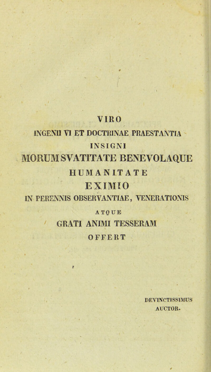 VIRO f INGENII VI ET DOCTRINAE PRAESTANTIA ' INSIGNI MORUM SVATITATE BENE VOLAQUE HUMANITATE I EXIMIO IN PERENNIS OBSERVANTIAE, VENERATIONIS ATQUE ^ GRATI ANIMI TESSERAM s OFFERT DEVINCTISSIMUS AUCTOR.