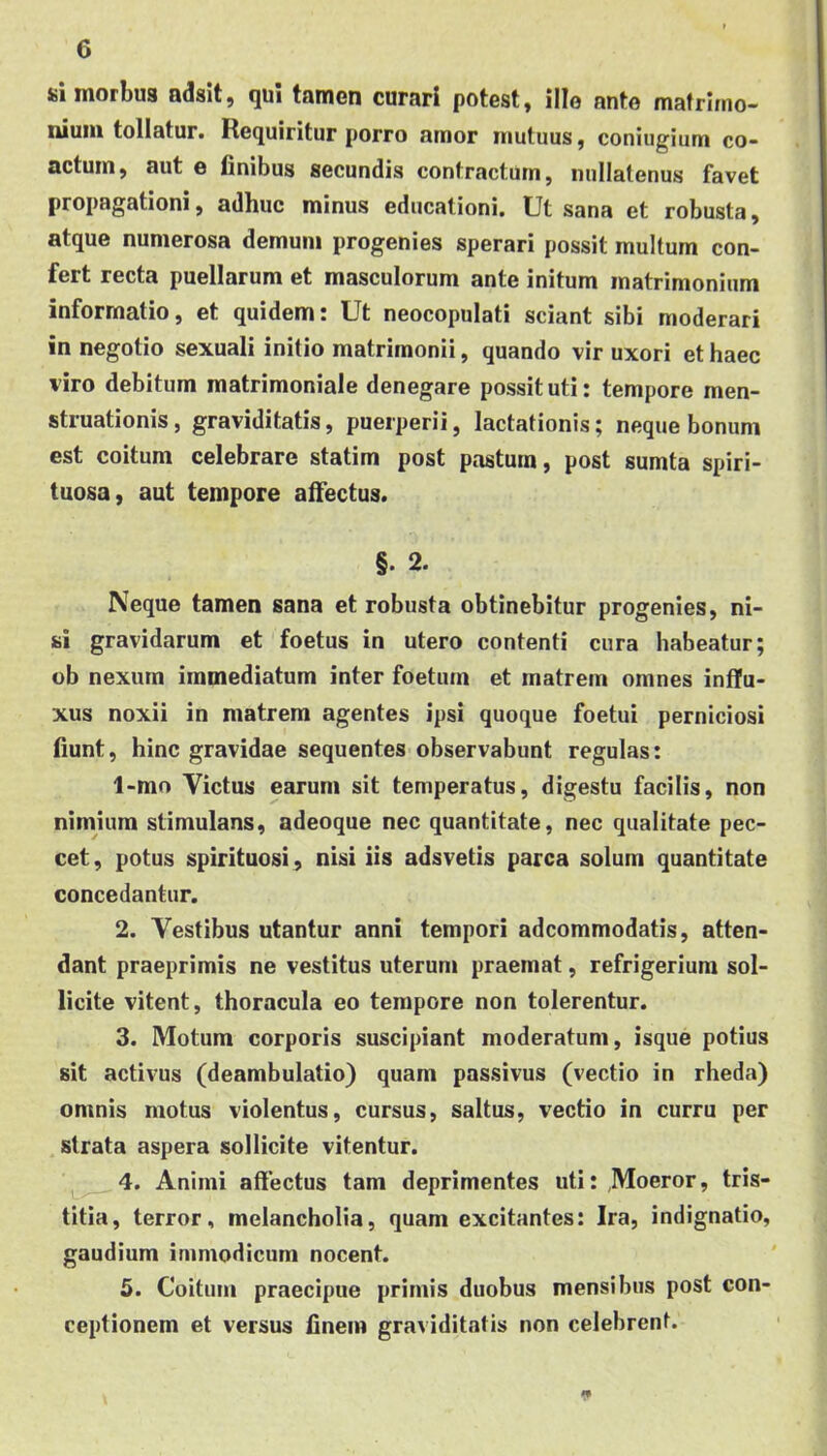 «i morbus adsit, qui tamen curari potest, ille ante mafrlino- niuiii tollatur. Requiritur porro amor mutuus, coniugium co- actum, aut e finibus secundis contractum, nullatenus favet propagationi, adhuc minus educationi. Ut sana et robusta, atque numerosa demum progenies sperari possit multum con- fert recta puellarum et masculorum ante initum matrimonium informatio, et quidem: Ut neocopulati sciant sibi moderari in negotio sexuali initio matrimonii, quando vir uxori et haec viro debitum matrimoniale denegare possit uti: tempore men- struationis , graviditatis, puerperii, lactationis; neque bonum est coitum celebrare statim post pastum, post sumta spiri- tuosa, aut tempore alfectus. §. 2. Neque tamen sana et robusta obtinebitur progenies, ni- si gravidarum et foetus in utero contenti cura habeatur; ob nexum immediatum inter foetum et matrem omnes influ- xus noxii in matrem agentes ipsi quoque foetui perniciosi fiunt, hinc gravidae sequentes observabunt regulas: 1-mo Victus earum sit temperatus, digestu facilis, non nimium stimulans, adeoque nec quantitate, nec qualitate pec- cet, potus spirituosi , nisi iis adsvetis parca solum quantitate concedantur. 2. Vestibus utantur anni tempori adcommodatis, atten- dant praeprimis ne vestitus uterum praemat, refrigerium sol- licite vitent, thoracula eo tempore non tolerentur. 3. Motum corporis suscipiant moderatum, isque potius sit activus (deambulatio) quam passivus (vectio in rheda) omnis motus violentus, cursus, saltus, vectio in curru per strata aspera sollicite vitentur. 4. Animi affectus tam deprimentes uti: Moeror, tris- titia, terror, melancholia, quam excitantes: Ira, indignatio, gaudium immodicum nocent. 5. Coitum praecipue primis duobus mensibus post con- ceptionem et versus finem graviditatis non celebrent.