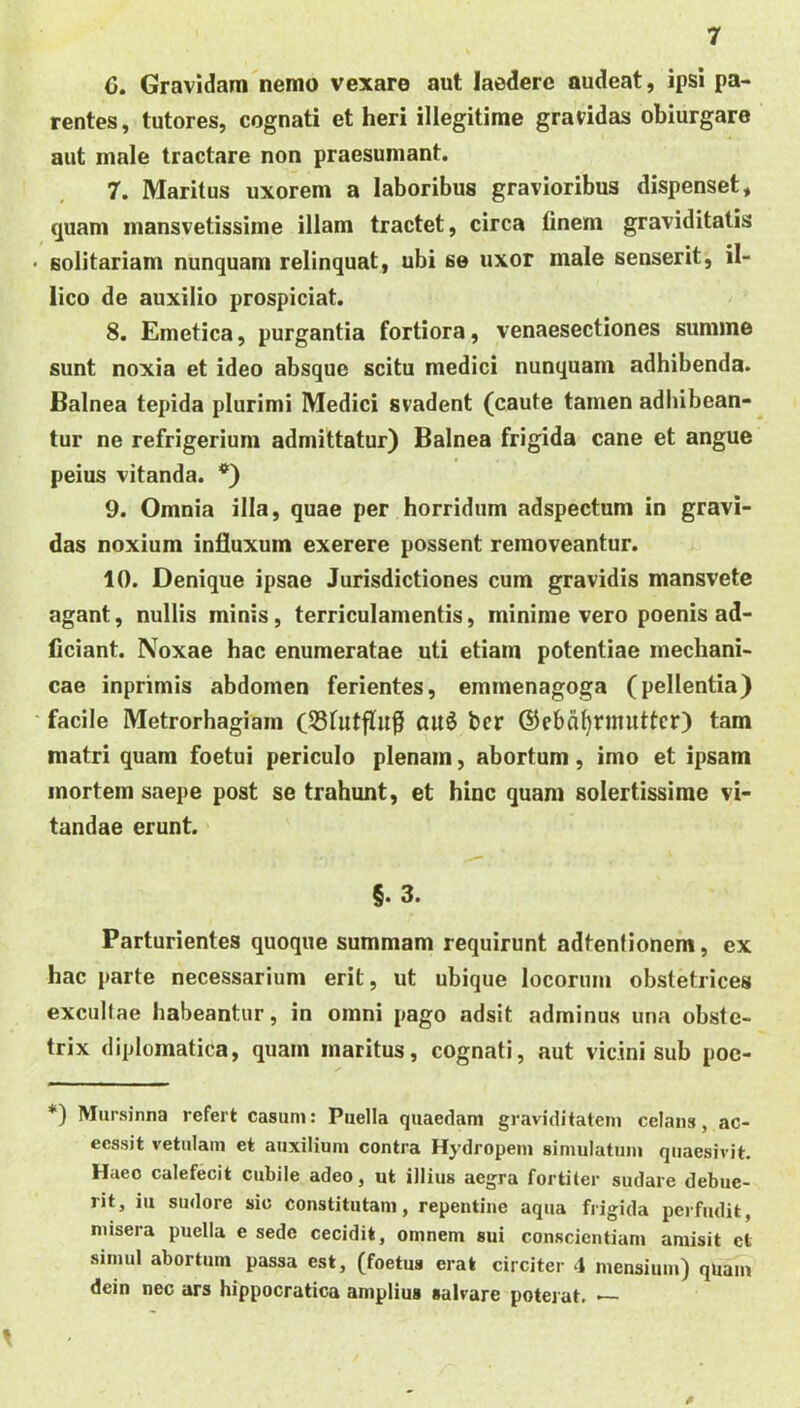 C. Gravidam nemo vexare aut laedere audeat, ipsi pa- rentes, tutores, cognati et heri illegitime gravidas obiurgare aut male tractare non praesumant. 7. Maritus uxorem a laboribus gravioribus dispenset, quam mansvetissime illam tractet, circa finem graviditatis • solitariam nunquam relinquat, ubi se uxor male senserit, il- lico de auxilio prospiciat. 8. Emetica, purgantia fortiora, venaesectiones summe sunt noxia et ideo absque scitu medici nunquam adhibenda. Balnea tepida plurimi Medici svadent (caute tamen adiubean- ^ tur ne refrigerium admittatur) Balnea frigida cane et angue peius vitanda. *) 9. Omnia illa, quae per horridum adspectum in gravi- das noxium infiuxum exerere possent removeantur. 10. Denique ipsae Jurisdictiones cum gravidis mansvetc agant, nullis minis, terriculamentis, minime vero poenis ad- Cciant. Noxae hac enumeratae uti etiam potentiae mechani- cae inprimis abdomen ferientes, emmenagoga (pellentia) ‘ facile Metrorhagiam (SSfutflu^ au6 bcr ©ebd^rmuttcr) tam matri quam foetui periculo plenam, abortum, imo et ipsam mortem saepe post se trahunt, et hinc quam solertissirae vi- tandae erunt. §. 3. Parturientes quoque summam requirunt adtentionem, ex hac parte necessarium erit, ut ubique locorum obstetrices excultae habeantur, in omni pago adsit adminus una obste- trix diplomatica, quam maritus, cognati, aut vicini sub poc- *) Mursinna refert casum: Puella quaedam graviditatem celans, ac- ecssit vetulam et auxilium contra Hydropem simulatum quaesivit. Haec calefecit cubile adeo, ut illius aegra fortiter sudare debue- rit, iu sudore sic constitutam, repentine aqua frigida perfudit, misera puella e sede cecidit, omnem sui conscientiam amisit et simul abortum passa est, (foetus erat circiter 4 mensium) quam dein nec ars hippocratica amplius salvare potejut. — 0