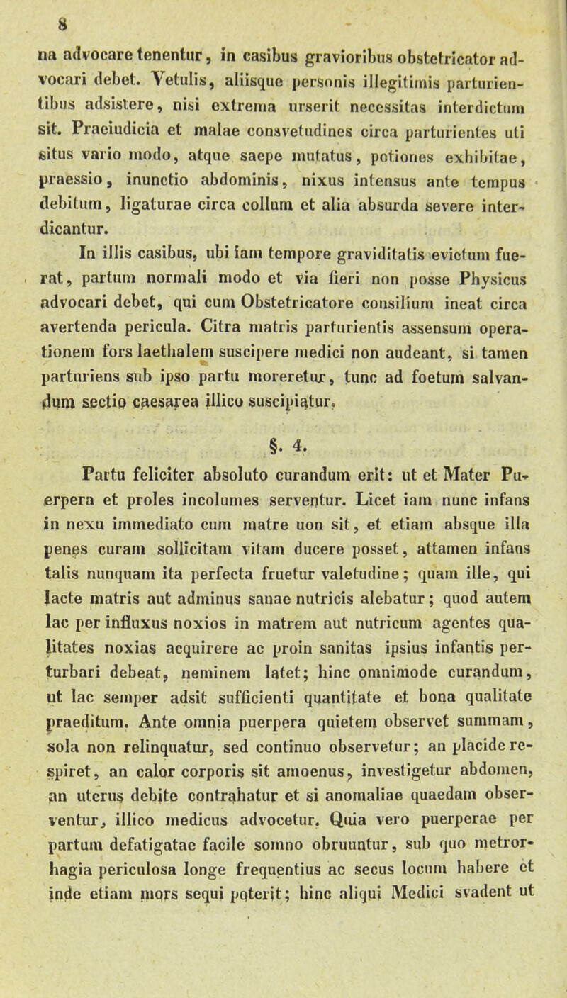 na advocare tenentur, in casibus gravioribus obstetricator ad- vocari debet. Vetulis, aliisque personis illegitimis parturien- tibus adsistere, nisi extrema urserit necessitas interdictum sit. Praeiudicia et malae consvetudines circa parturientes uti situs vario modo, atque saepe mutatus, potiones exhibitae, praessio, inunctio abdominis, nixus intensus ante tempus • debitum, ligaturae circa collum et alia absurda severe inter- dicantur. In illis casibus, ubi iam tempore graviditatis evictum fue- , rat, partum normali modo et via fieri non posse Physicus advocari debet, qui cum Obstetricatore consilium ineat circa avertenda pericula. Citra matris parturientis assensum opera- tionem fors laethalem suscipere medici non audeant, si tamen parturiens sub ipso partu moreretur, tunc ad foetum salvan- dum spcUo cuesarea filico suscipiatur, §. 4. Partu feliciter absoluto curandum erit: ut et Mater Pu- erpera et proles incolumes serventur. Licet iam nunc infans in nexu immediato cum matre uon sit, et etiam absque illa penes curam sollicitam vitam ducere posset, attamen infans talis nunquam ita perfecta fruetur valetudine; quam ille, qui lacte matris aut adminus sanae nutricis alebatur; quod autem lac per influxus noxios in matrem aut nutricum agentes qua- litates noxias acquirere ac proin sanitas ipsius infantis per- turbari debeat, neminem latet; hinc omnimode curandum, ut lac semper adsit sufficienti quantitate et bona qualitate praeditum. Ante omnia puerpera quietem observet summam, sola non relinquatur, sed continuo observetur; an placide re- spiret, an calor corporis sit amoenus, investigetur abdomen, an uterus debite contrahatur et si anomaliae quaedam obser- ventur, illico medicus advocetur. Quia vero puerperae per partum defatigatae facile somno obruuntur, sub quo metror- hagia periculosa longe frequentius ac secus locum habere et inde etiam mors sequi pqterit; hinc aliqui Medici svadent ut