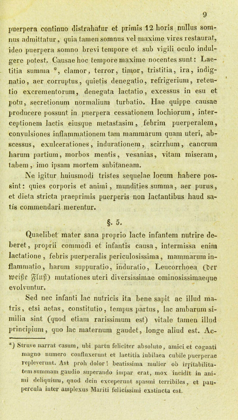 puerpera continuo distrahatur et primis 12 horis nullus som- nus admittatur, quia tamen somnus vel maxime vires restaurat, ideo puerpera somno brevi tempore et sub vigili oculo indul- gere potest. Causae hoc tempore maxime nocentes sunt: Lae- titia sununa clamor, terror, timor, tristitia, ira, indig- natio, aer corruptus, quietis denegatio, refrigerium, reten- tio excrementorum, denegata lactatio, excessus in esu et potu, secretionum normalium turbatio. Hae quippe causae producere possunt in puerpera cessationem lochiorum, inter- ceptionem lactis eiusque metastasim, febrim puerperalem, convulsiones inflanmiationem tam mammarum quam uteri, ab- scessus, exulcerationes, indurationem, scirrhum, cancrum harum partium, morbos mentis, vesanias, vitam miseram, tabem, imo ipsam mortem subitaneam. Ne igitur huiusmodi tristes sequelae locum habere pos- sint: quies corporis et animi, mundities summa, aer purus, et dieta stricta praeprirnis puerperis non lactantibus haud sa- tis commendari merentur. §. 0. Quaelibet mater sana proprio lacte infantem nutrire de- beret, proprii commodi et infantis causa, intermissa enim lactatione , febris puerperalis periculosissima, mammarum in- flammatio, harum suppuratio, induratio, Leucorrhoea (ber ^fu^) mutationes uteri diversissimae ominosissimaeque evolvuntur. Sed nec infanti lac nutricis ita bene sapit ac illud ma- tris , etsi aetas, constitutio, tempus partus, lac ambarum si- milia sint (quod etiam rarissimum est) vitale tamen illud principium, quo lac maternum gaudet, longe aliud est. Ac- *) Struve narrat casum, ubi partu feliciter absoluto, amiciet cognati magno numero confluxerunt et laetitia iubilaea cubile puerperae repleverunt. Ast proh dolor! beatissima mulier ob irritabilita- tem summam gaudio superando impar erat, mox incidit in ani- mi deliquium, quod dein exceperunt spasmi terribiles, et pau- percula inter amplexus Mariti felicissimi exstincta est.