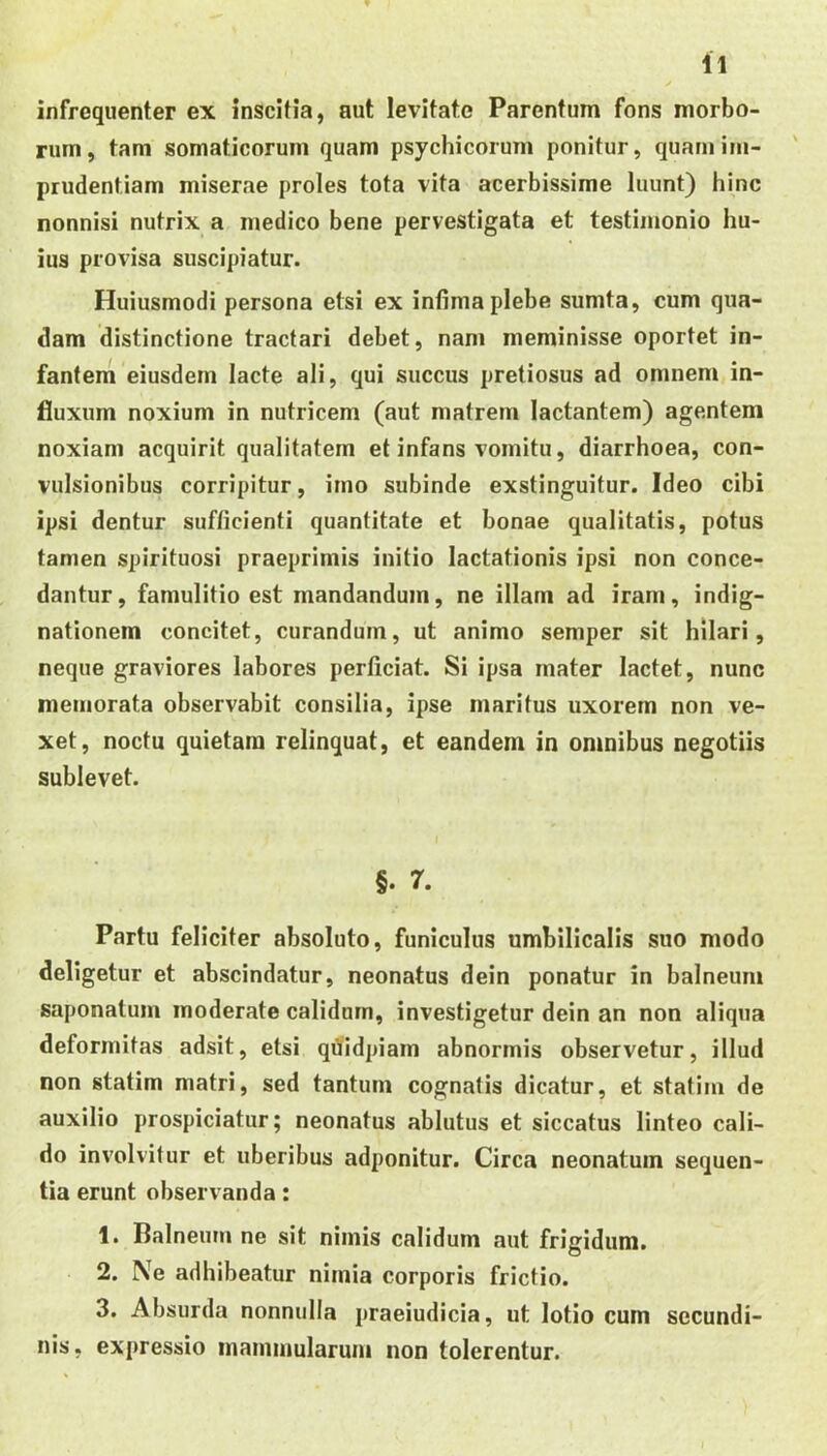 infrequenter ex inscitia, aut levitate Parentum fons morbo- rum, tam somaticorum quam psychicorum ponitur, quam im- prudentiam miserae proles tota vita acerbissime luunt) hinc nonnisi nutrix a medico bene pervestigata et testimonio hu- ius provisa suscipiatur. Huiusmodi persona etsi ex infima plebe sumta, cum qua- dam distinctione tractari debet, nam meminisse oportet in- fantem eiusdem lacte ali, qui succus pretiosus ad omnem in- fluxum noxium in nutricem (aut matrem lactantem) agentem noxiam acquirit qualitatem et infans vomitu, diarrhoea, con- vulsionibus corripitur, imo subinde exstinguitur. Ideo cibi ipsi dentur sufficienti quantitate et bonae qualitatis, potus tamen spirituosi praeprimis initio lactationis ipsi non conce- dantur, famulitio est mandandum, ne illam ad iram, indig- nationem concitet, curandum, ut animo semper sit hilari, neque graviores labores perficiat. Si ipsa mater lactet, nunc memorata observabit consilia, ipse maritus uxorem non ve- xet, noctu quietam relinquat, et eandem in omnibus negotiis sublevet. §. 7. Partu feliciter absoluto, funiculus umbilicalis suo modo deligetur et abscindatur, neonatus dein ponatur in balneum saponalum moderate calidam, investigetur dein an non aliqua deformitas adsit, etsi qdidpiam abnormis observetur, illud non statim matri, sed tantum cognatis dicatur, et statim de auxilio prospiciatur; neonatus ablutus et siccatus linteo cali- do involvitur et uberibus adponitur. Circa neonatum sequen- tia erunt observanda: 1. Balneum ne sit nimis calidum aut frigidum. 2. Ne adhibeatur nimia corporis frictio. 3. Absurda nonnulla praeiudicia, ut lotio cum secundi- nis, expressio mammularum non tolerentur.