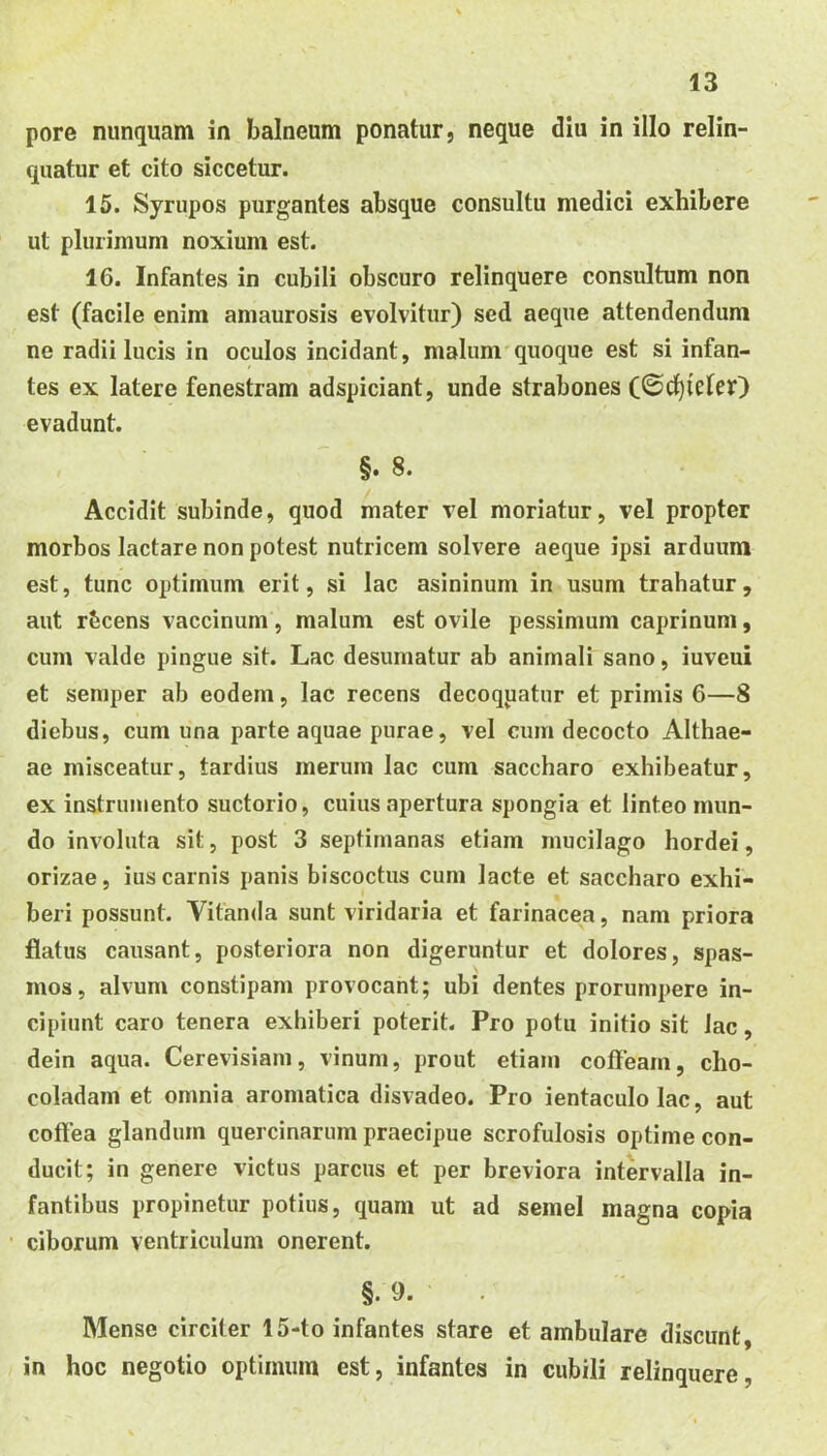 pore nunquam in balneum ponatur, neque diu in illo relin- quatur et cito siccetur. 15. Syrupos purgantes absque consultu medici exhibere ut plurimum noxium est. 16. Infantes in cubili obscuro relinquere consultum non est (facile enim amaurosis evolvitur) sed aeque attendendum ne radii lucis in oculos incidant, malum'quoque est si infan- tes ex latere fenestram adspiciant, unde strabones (0d)ieler) evadunt. §. 8. Accidit subinde, quod mater vel moriatur, vel propter morbos lactare non potest nutricem solvere aeque ipsi arduum est, tunc optimum erit, si lac asininum in usum trahatur, aut rbcens vaccinum, malum est ovile pessimum caprinum, cum valde pingue sit. Lac desumatur ab animali sano, iuveui et semper ab eodem, lac recens decoqpatur et primis 6—8 diebus, cum una parte aquae purae, vel cum decocto Althae- ae misceatur, tardius merum lac cum saccharo exhibeatur, ex instrumento suctorio, cuius apertura spongia et linteo mun- do involuta sit, post 3 septimanas etiam mucilago hordei, orizae, ius carnis panis biscoctus cum lacte et saccharo exhi- beri possunt. Vitanda sunt viridaria et farinacea, nam priora flatus causant, posteriora non digeruntur et dolores, spas- mos, alvum constipam provocant; ubi dentes prorumpere in- cipiunt caro tenera exhiberi poterit. Pro potu initio sit lac, dein aqua. Cerevisiam, vinum, prout etiam coffeam, cho- coladam et omnia aromatica disvadeo. Pro ientaculo lac, aut coffea glandum quercinarum praecipue scrofulosis optime con- ducit; in genere victus parcus et per breviora intervalla in- fantibus propinetur potius, quam ut ad semel magna copia ciborum ventriculum onerent. §. 9. Mense circiter 15-to infantes stare et ambulare discunt, in hoc negotio optimum est, infantes in cubili relinquere,