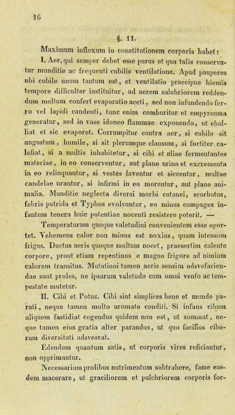 §. 11. Maximum influxum in constitutionem corporis habet t I. Aer, qui semper debet esse purus et qua talis conserva- tur munditie ac frequenti cubilis ventilatione. Apud pauperes libi cubile unum tantum est, et ventilatio praecipue hiemis tempore difficulter instituitur, ad aerem salubriorem redden- dum multum confert evaporatio aceti, sed non infundendo fer- ro vel lapidi candenti, tunc enim comburitur et empyreuma generatur, sed in vase idoneo flammae exponendo, ut ebul- liat et sic evaporet. Corrumpitur contra aer, si cubile sit angustum, humile, si sit plerumque clausum, si fortiter ca- lefiat, si a multis inhabitetur, si cibi et aliae fermentantes materiae, in eo conserventur, aut plane urina et excrementa in eo relinquantur, si vestes laventur et siccentur, multae candelae urantur, si infirmi in eo morentur, aut plane ani- malia. Munditie neglecta diversi morbi cutanei, scorbutus, febris putrida et Typhus evolvuntur, eo minus compages in- fantum tenera huic potentiae nocenti resistere poterit. — Temperaturam quoque valetudini convenientem esse opor- tet. Vehemens calor non minus est noxius, quam intensum frigus. Ductus aeris quoque multum nocet, praesertim calente corpore, prout etiam repentinus e magno frigore ad nimium calorem transitus. Mutationi tamen aeris sensim adsvefacien- dae suut proles, ne ipsarum valetudo cum omni vento ac tem- pestate mutetur. II. Cibi et Potus. Cibi sint simplices bene et munde pa- rati , neque tamen multo aromate conditi. Si infans cibum aliquem fastidiat cogendus quidem non est, ut sumniat, ne- que tamen eius gratia alter parandus, ut quo facifius cibo- rum diversitati adsvescat. Edendum quantum satis, ut corporis vires reficiantur, non opprimantur. Necessarium prolibus nutrimentum subtrahere, fame eas- dem macerare, ut graciliorem et pulchriorem corporis for-