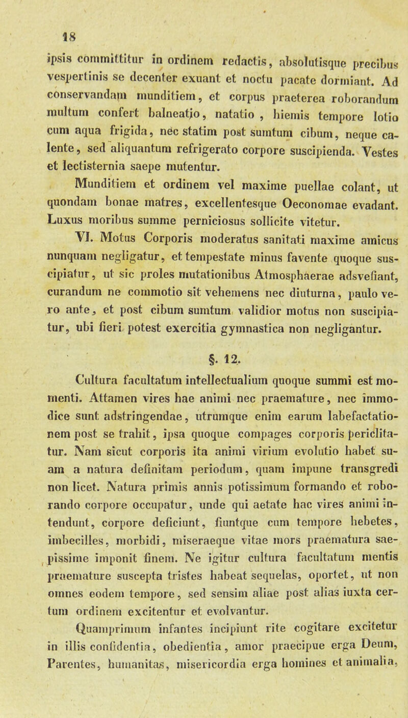 ipsis committitur in ordinem redactis, absolulisque precibus vespertinis se decenter exuant et noctu pacate dormiant. Ad conservandam munditiem, et corpus praeterea roborandum multum confert balneatjo, natatio , hiemis tempore lotio cum aqua frigida, nec statim post sumtum cibum, neque ca- lente , sed aliquantum refrigerato corpore suscipienda. Vestes et lectisternia saepe mutentur. Munditiem et ordinem vel maxime puellae colant, ut quondam bonae matres, excellentesque Oeconomae evadant. Luxus moribus summe perniciosus sollicite vitetur. VI. Motus Corporis moderatus sanitati maxime amicus nunquam negligatur, et tempestate minus favente quoque sus- cipiatur, ut sic proles mutationibus Atmosphaerae adsvefiant, curandum ne commotio sit vehemens nec diuturna, paulo ve- ro ante, et post cibum sumtum, validior motus non suscipia- tur, ubi fieri potest exercitia gymnastica non negligantur. §. 12, Cultura facultatum intellectualium quoque summi est mo- menti. Attamen vires hae animi nec praemature, nec immo- dice sunt adstringendae, utrumque enim earum labefactatio- nem post se trahit, ipsa quoque compages corporis periclita- tur. Nam sicut corporis ita animi virium evolutio habet su- am a natura definitam periodum, quam impune transgredi non licet. Natura primis annis potissimum formando et robo- rando corpore occupatur, unde qui aetate hac vires animi in- tendunt, corpore deficiunt, liuntque cum tempore hebetes, imbecilles, morbidi, miseraeque vitae mors praematura sae- ^ pissime imponit finem. Ne igitur cultura facultatum mentis praemature suscepta tristes habeat sequelas, oportet, ut non omnes eodem tempore, sed sensim aliae post alias iuxta cer- tum ordinem excitentur et evolvantur. Quamprimum infantes incipiunt rite cogitare excitetur in illis confidentia, obedientia, amor praecipue erga Deum, Parentes, hmuanitas, misericordia erga homines ct animalia,