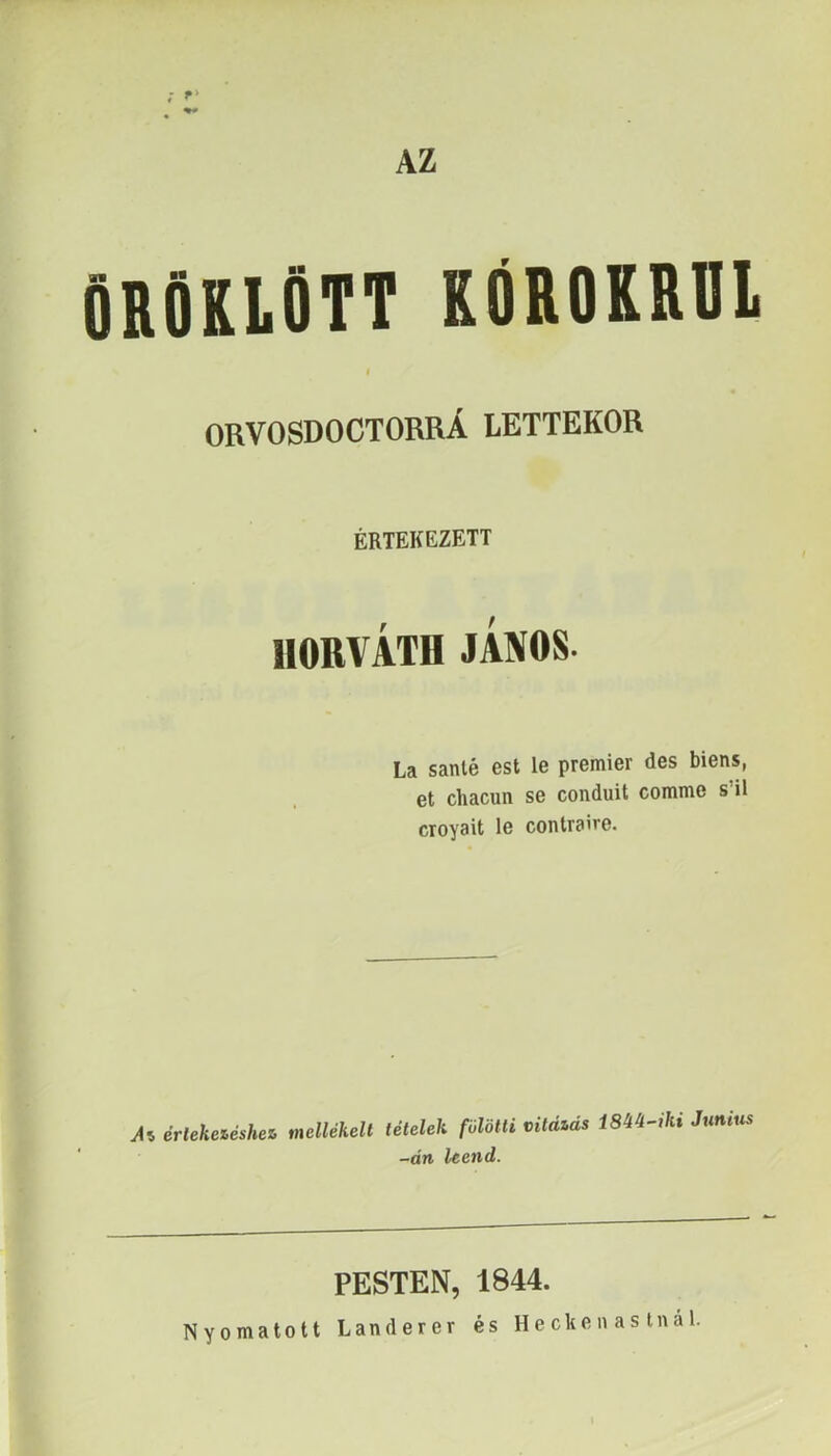 AZ ORVOSDOCTORRÁ LETTÉKOR ÉRTEKEZETT HORVÁTH JÁNOS. La sanlé est le premier des biens, et chacun se conduit comme s’il croyait le conlraire. Ai érleketéshez, mellékelt tételek fölötti vitáiás 18M-iki Junius -án leend. PESTEN, 1844. Nyomatott Landerer és Hecken as tnal.