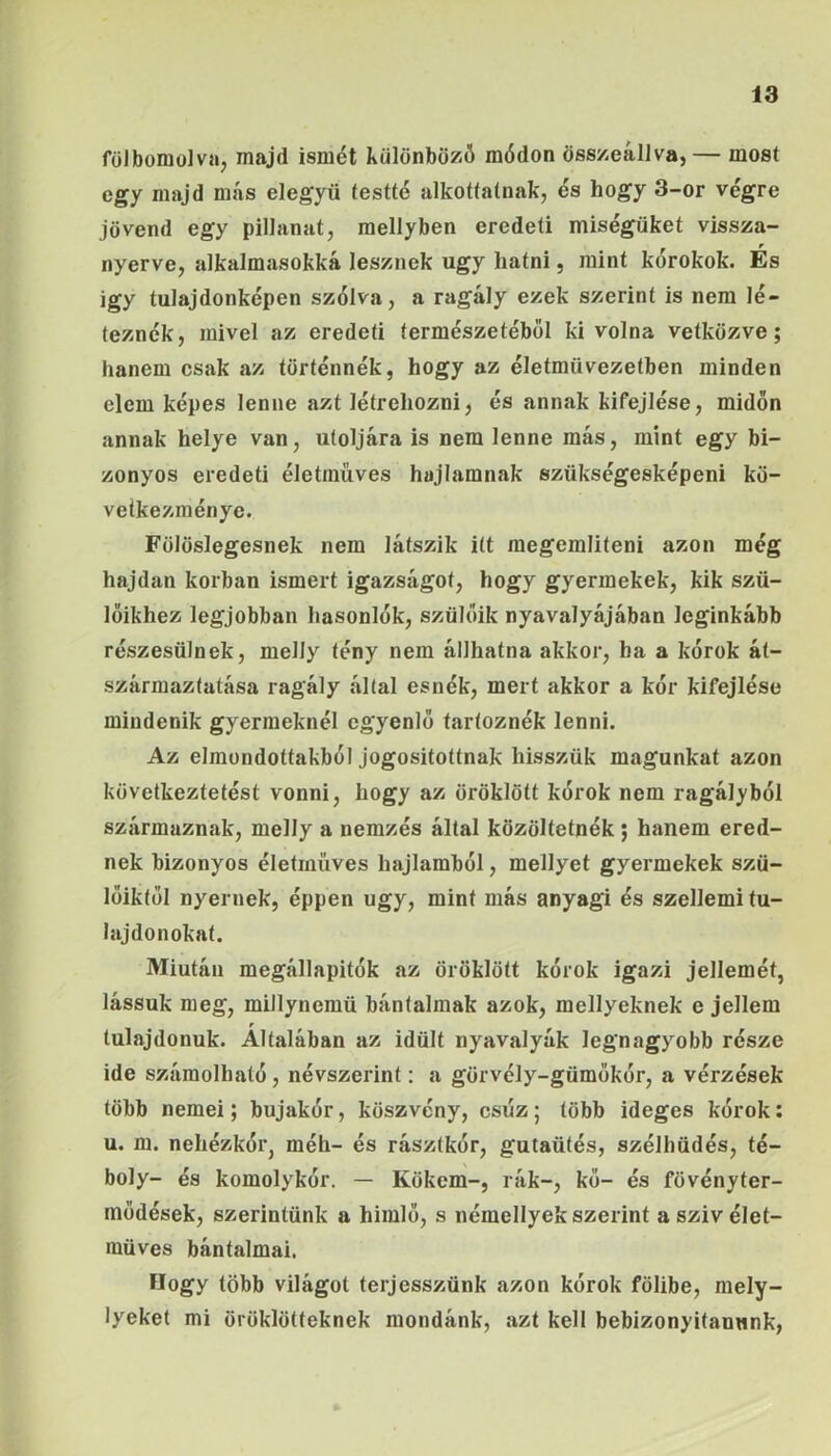 fölbomolva, majd ismét különböző módon összeállva, — most egy majd más elegyü testté alkottatnak, és hogy 3-or végre jövend egy pillanat, mellyben eredeti miségüket vissza- nyerve, alkalmasokká lesznek úgy hatni, mint kérokok. Es Így tulajdonképen szólva, a ragály ezek szerint is nem lé- teznék, mivel az eredeti természetéből ki volna vetkőzve; hanem csak az történnék, hogy az életművezetben minden elem képes lenne azt létrehozni, és annak kifejlése, midőn annak helye van, utoljára is nem lenne más, mint egy bi- zonyos eredeti életműves hajlamnak szükségesképeni kö- vetkezménye. Fölöslegesnek nem látszik itt megemlíteni azon még hajdan korban ismert igazságot, hogy gyermekek, kik szü- lőikhez legjobban hasonlók, szülőik nyavalyájában leginkább részesülnek, melly tény nem állhatna akkor, ha a kórok át- származtatása ragály által esnék, mert akkor a kór kifejlése mindenik gyermeknél egyenlő tartoznék lenni. Az elmondottakból jogosítottnak hisszük magunkat azon következtetést vonni, hogy az öröklött kórok nem ragályból származnak, melly a nemzés állal közöltetnék; hanem ered- nek bizonyos életrnüves hajlamból, mellyet gyermekek szü- lőiktől nyernek, éppen úgy, mint más anyagi és szellemi tu- lajdonokat. Miután megállapitók az öröklött kórok igazi jellemét, lássuk meg, millynemü bántalmak azok, mellyeknek e jellem tulajdonuk. Általában az idült nyavalyák legnagyobb része ide számolható, névszerint: a görvély-gümőkór, a vérzések több nemei; bujakór, köszvény, csúz; több ideges kórok; u. m. nehézkór, méh- és rásztkór, gutaütés, szélhüdés, té- boly- és komolykór. — Kökem-, rák-, kő- és fövényter- modések, szerintünk a himlő, s némellyek szerint aszivélet- müves bántalmai, Hogy több világot terjesszünk azon kórok fölibe, mely- lyeket mi öröklötteknek mondánk, azt kell bebizonyítanunk,