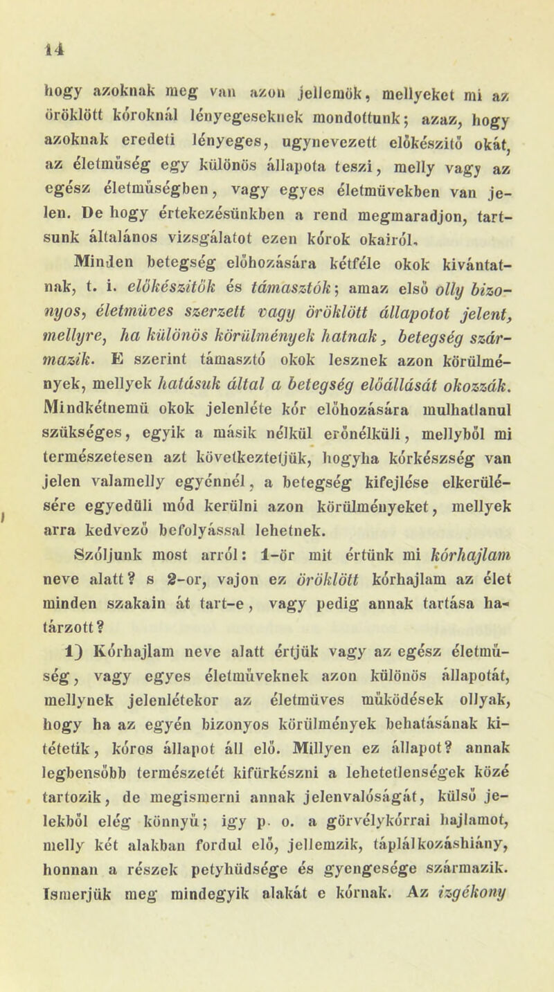 hogy azoknak meg van azon jellemük, mellyeket mi az öröklött kóroknál lényegeseknek mondottunk; azaz, hogy azoknak eredeti lényeges, úgynevezett előkészítő okát, az életműség egy különös állapota teszi, melly vagy az egész életműségben, vagy egyes életművekben van je- len. De hogy értekezésünkben a rend megmaradjon, tart- sunk általános vizsgálatot ezen kórok okairól. Minden betegség előhozására kétféle okok kivántat- nak, t. i. előkészítők és támasztókj amaz első olly bizo- nyos, életmüves szerzett vagy öröklött állapotot jelent, mellyre, ha különös körülmények hatnak, betegség szár- mazik. E szerint támasztó okok lesznek azon körülmé- nyek, mellyek hatásuk által a betegség előállását okozzák. Mindkétnemü okok jelenléte kór előhozására mulhatlanul szükséges, egyik a másik nélkül erőnélküli, mellyből mi természetesen azt következtetjük, hogyha kórkészség van Jelen valamelly egyénnél, a betegség kifejtése elkerülé- sére egyedüli mód kerülni azon körülményeket, mellyek arra kedvező befolyással lehetnek. Szóljunk most arról: 1-ör mit értünk mi kórhajlam neve alatt ? s 2-or, vajon ez öröklött kórhajlam az élet minden szakain át tart-e, vagy pedig annak tartása ha- tárzott? 1) Kórhajlam neve alatt értjük vagy az egész életmű- ség , vagy egyes életműveknek azon különös állapotát, mellynek jelenlétekor az életmüves működések ollyak, hogy ha az egyén bizonyos körülmények behatásának ki- tétetik, kóros állapot áll elő. Miilyen ez állapot? annak legbensöbb természetét kifürkészni a lehetetlenségek közé tartozik, de megismerni annak jelenvalóságát, külső je- lekből elég könnyű; igy p. o. a görvélykórrai hajlamot, melly két alakban fordul elő, jellemzik, táplálkozáshiány, honnan a részek petyhüdsége és gyengesége származik. Ismerjük meg mindegyik alakát e kórnak. Az izgékony