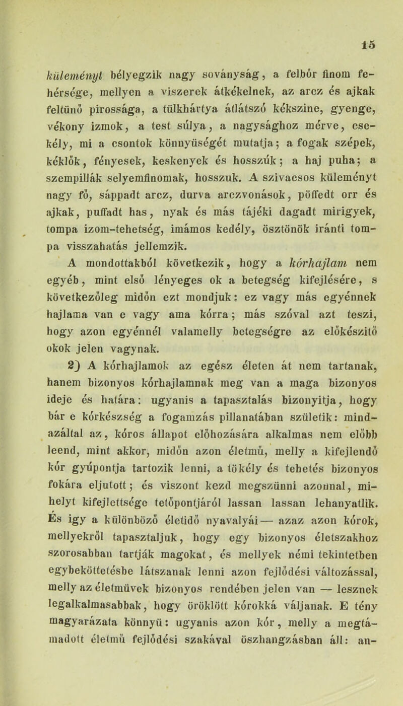 küleményl bélyegzik nagy soványság, a felbör finom fe- hérsége, mellyen a viszerek átkékelnek, az arcz és ajkak feltűnő pirossága, a tülkhártya átlátszó kékszine, gyenge, vékony izmok, a test súlya, a nagysághoz mérve, cse- kély, mi a csontok könnyűségét mutatja; a fogak szépek, kéklők, fényesek, keskenyek és hosszúk; a haj puha; a szempillák selyemfinomak, hosszuk. A szivacsos kűleményt nagy fő, sáppadt arcz, durva arczvonások, pöíTedt orr és ajkak, puíTadt has, nyak és más tájéki dagadt mirigyek, tompa izom-tehetség, imámos kedély, ösztönök iránti tom- pa visszahatás jellemzik. A mondottakból következik, hogy a kórhajlam nem egyéb, mint első lényeges ok a betegség kifejtésére, s következőleg midőn ezt mondjuk; ez vagy más egyénnek hajlama van e vagy ama kórra; más szóval azt teszi, hogy azon egyénnél valamelly betegségre az előkészítő okok jelen vágynak. 2) A kórhajlamok az egész életen át nem tartanak, hanem bizonyos kórhajlamnak meg van a maga bizonyos ideje és határa: ugyanis a tapasztalás bizonyítja, hogy bár e kórkészség a fogamzás pillanatában születik; mind- azáltal az, kóros állapot elöhozására alkalmas nem előbb leend, mint akkor, midőn azon életmű, melly a kifejlendő kór gyúpontja tartozik lenni, a tökély és tehetés bizonyos fokára eljutott; és viszont kezd megszűnni azonnal, mi- helyt kifejlettsége tetőpontjáról lassan lassan lehanyatlik. Es Így a különböző életidő nyavalyái— azaz azon kórok, menyekről tapasztaljuk, hogy egy bizonyos életszakhoz szorosabban tartják magokat, és mellyek némi tekintetben egybeköttetésbe látszanak lenni azon fejlődési változással, melly az életművek bizonyos rendében jelen van — lesznek legalkalmasabbak, hogy öröklött kórokká váljanak. E tény magyarázata könnyű: ugyanis azon kór, melly a megtá- madott életmű fejlődési szakával öszhiingzásban áll: an-