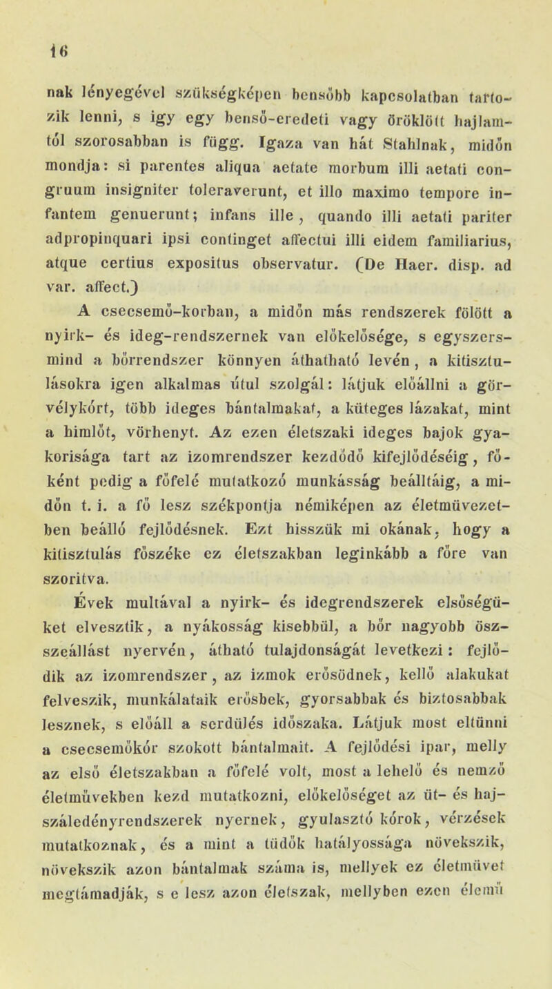 nak lényegével szükségkéiien bcnaőbb kapcsolatban tarto- zik lenni, s igy egy benső-eredeti vagy öröklött hajlam- tól szorosabban is függ. Igaza van hát Stahlnak, midőn mondja: si parentes aliqua aetate morbura illi aetati con- gruum insigniter toleraverunt, et illő maximo tempore in- fantem genuerunt; infans ille, quando illi aetati pariter adpropinquari ipsi continget aíTectui illi eidem familiarius, atque certius expositus observatur. (De Haer. disp. ad var. affect.3 A csecsemő-korban, a midőn más rendszerek fölött a nyirk- és ideg-rendszernek van előkelősége, s egyszers- mind a bőrrendszer könnyen áthatható leven , a kitisztu- lásokra igen alkalmas ótul szolgál: látjuk előállni a gör- vélykort, több ideges bántalmakat, a küteges lázakat, mint a himlőt, vörhenyt. Az ezen életszaki ideges bajok gya- korisága tart az izomrendszer kezdődő kifejlődéséig, fő- ként pedig a főfelé mutatkozó munkásság beálltáig, a mi- dőn t. i. a fő lesz székpontja némiképen az életmüvezet- ben beálló fejlődésnek. Ezt hisszük mi okának, hogy a kitisztulás főszéke ez életszakban leginkább a főre van szoritva. Évek múltával a nyirk- és idegrendszerek elsőségü- ket elvesztik, a nyákosság kisebbül, a bőr nagyobb ösz- szeállást nyervén, átható tulajdonságát levetkezi: fejlő- dik az izomrendszer, az izmok erősödnek, kellő alakúkat felveszik, munkálataik erősbek, gyorsabbak és biztosabbak lesznek, s előáll a serdülés időszaka. Látjuk most eltűnni a csecsemőkór szokott bántalmait. A fejlődési ipar, melly az első életszakban a főfelé volt, most a lehelő és nemző életművekben kezd mutatkozni, előkelőséget az üt- és haj- száledényrendszerek nyernek, gyulasztó kórok, vérzések mutatkoznak, és a mint a tüdők hatályossága növekszik, növekszik azon bántalmak száma is, mellyek ez életművét megtámadják, s e lesz azon életszak, mellyben ezen elemű