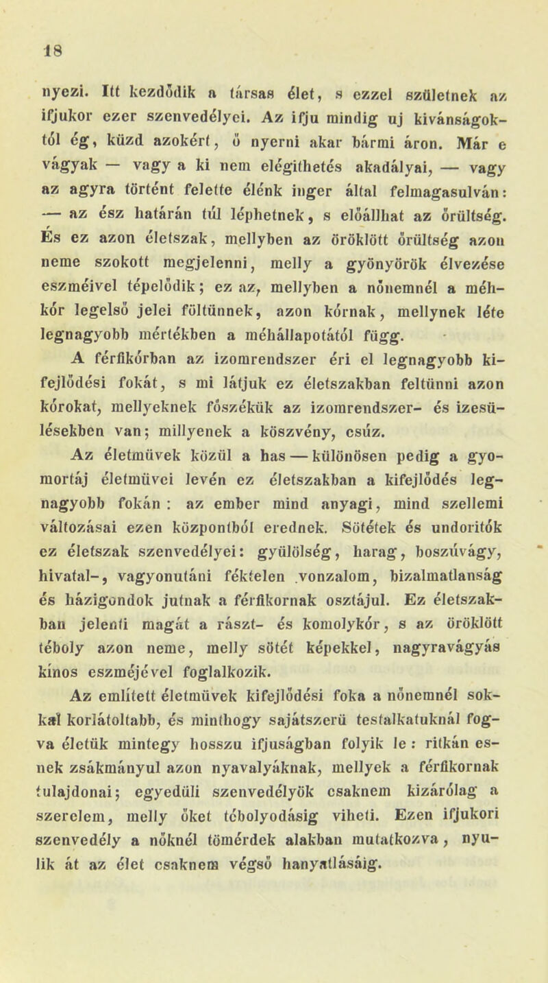 nyezi. Itt kezdődik n társas élet, s ezzel születnek az ifjúkor ezer szenvedélyei. Az ifjú mindig uj kívánságok- tól ég, küzd azokért, ő nyerni akar bármi áron. Már e vágyak — vagy a ki nem elégithetés akadályai, — vagy az agyra történt felette élénk inger által felmagasulván: — az ész határán túl léphetnek, s előállhat az őrültség. És ez azon életszak, mellyben az öröklött őrültség azon neme szokott megjelenni, melly a gyönyörök élvezése eszméivel tépelődik; ez az, mellyben a nőnemnél a méh- kór legelső jelei föltűnnek, azon kórnak, mellynek léte legnagyobb mértékben a méhállapotától függ. A férfikórban az izomrendszer éri el legnagyobb ki- fejlődési fokát, s mi látjuk ez életszakban feltűnni azon kórokat, mellyeknek fószékük az izomrendszer- és izesü- lésekben van; miilyenek a köszvény, csúz. Az életművek közül a has — különösen pedig a g'yo- raortáj életművei lévén ez életszakban a kifejlődés leg- nagyobb fokán : az ember mind anyagi, mind szellemi változásai ezen központból erednek. Sötétek és undoritók ez életszak szenvedélyei: gyülölség, harag, boszúvágy, hivatal-, vagyonutáni féktelen vonzalom, bizalmatlanság és házigondok jutnak a féríikornak osztájul. Ez életszak- baii jelenti magát a rászt- és komolykór, s az öröklött téboly azon neme, melly sötét képekkel, nagyravágyás kínos eszméjével foglalkozik. Az említett életművek kifejlödési foka a nőnemnél sok- kal korlátoltabb, és minthogy sajátszerü testalkatuknál fog- va életük mintegy hosszú ifjúságban folyik le ; ritkán es- nek zsákmányul azon nyavalyáknak, mellyek a férfikornak tulajdonai; egyedüli szenvedélyük csaknem kizárólag a szerelem, melly őket tcbolyodásig viheti. Ezen ifjúkori szenvedély a nőknél tömérdek alakban mutatkozva, nyú- lik át az élet csaknem végső hanyatlásáig.