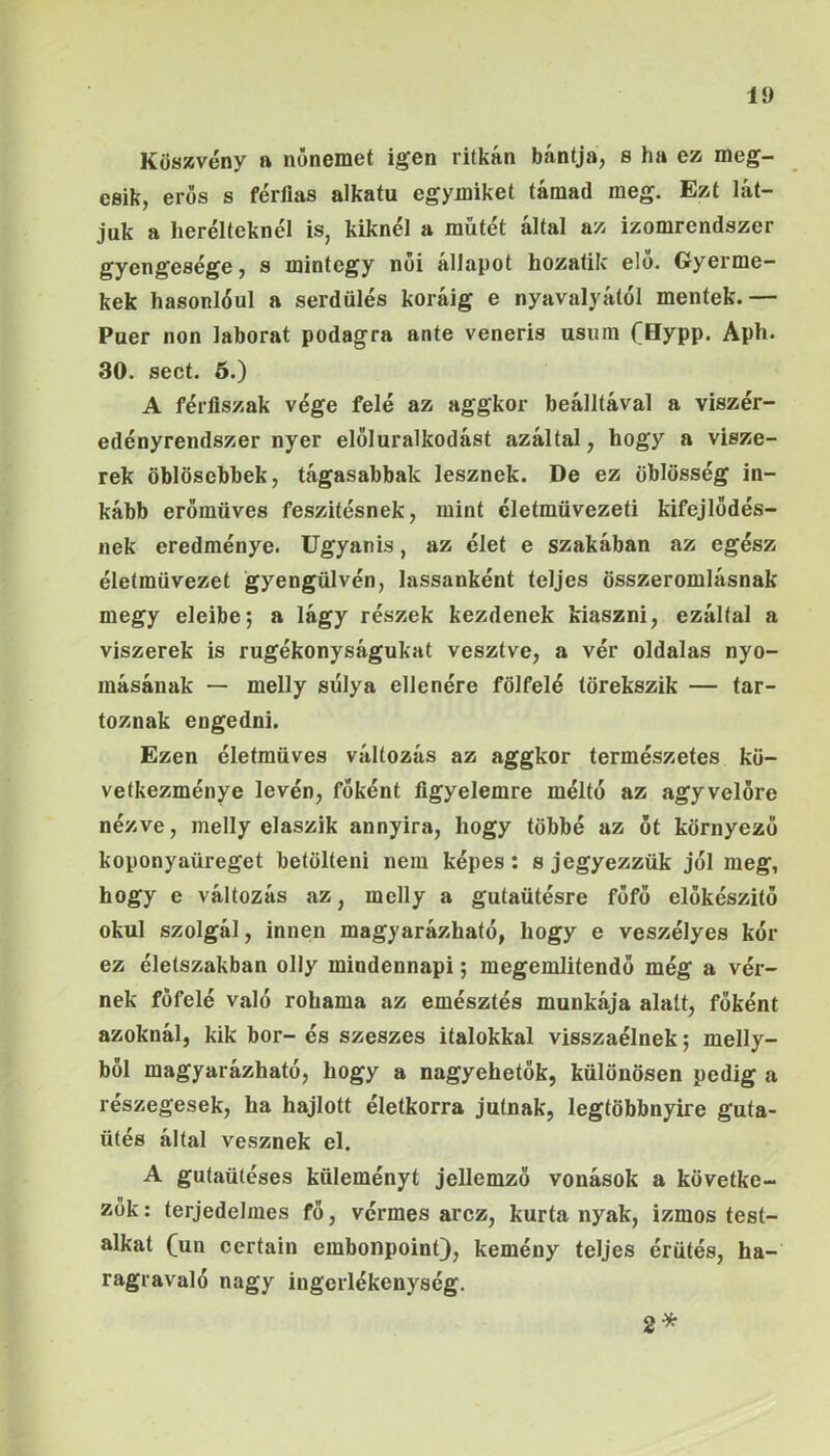 Küs»vény a nőnemet igen ritkán bántja, s ha ez meg- esik, erős s férfias alkatú egymiket támad meg. Ezt lát- juk a heréiteknél iSj kiknél a műtét áltál az izomrendszer gyengesége, s mintegy női állapot hozatilc elő. Gyerme- kek hasonlóul a serdülés koráig e nyavalyától mentek.— Puer non laborat podagra ante veneris usura (Hypp. Aph. 30. sect. 5.) A férfiszak vége felé az aggkor beálltával a viszér- edényrendszer nyer előluralkodást azáltal, hogy a visze- rek öblösebbek, tágasabbak lesznek. De ez öblösség in- kább erőmüves feszitésnek, mint cletmüvezeti kifejlődés- nek eredménye. Ugyanis, az élet e szakában az egész éleímüvezet gyengülvén, lassanként teljes összeromlásnak megy eleibe; a lágy részek kezdenek kiaszni, ezáltal a viszerek is rugékonyságukat vesztve, a vér oldalas nyo- másának — melly súlya ellenére fölfelé törekszik — tar- toznak engedni. Ezen életmüves változás az aggkor természetes kö- vetkezménye leven, főként figyelemre méltó az agyvelóre nézve, melly elaszik annyira, hogy többé az ót környező koponyaüreget betölteni nem képes: s jegyezzük jól meg, hogy e változás az, melly a gutaütésre főfő előkészítő okul szolgál, innen magyarázható, hogy e veszélyes kór ez életszakban olly mindennapi; megemlítendő még a vér- nek föfelé való rohama az emésztés munkája alatt, főként azoknál, kik bor- és szeszes italokkal visszaélnek; melly- ből magyarázható, hogy a nagyehetők, különösen pedig a részegesek, ha hajlott életkorra jutnak, legtöbbnyire guta- ütés által vesznek el. A gutaütéses küleményt jellemző vonások a követke- zők : terjedelmes fő, vérmes arcz, kurta nyak, izmos test- alkat (^un certain embonpoint), kemény teljes érütés, ha- ragravaló nagy ingerlékenység. 2*