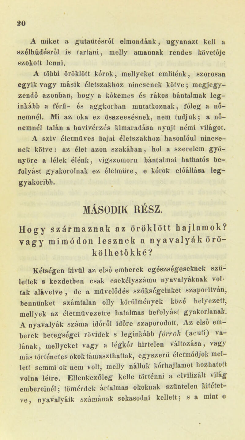 A miket a gutaütésról elmondánk, ugyanazt kell a szélhüdésröl is tartani, melly amannak rendes követője szokott lenni. A többi öröklött kórok, mellyeket emliténk, szorosan egyik vagy másik életszakhoz nincsenek kötve; megjegy- zendő azonban, hogy a kőkemes és rákos bántalmak leg- inkább a férfi- és aggkorban mutatkoznak, főleg a nő- nemnél. Mi az oka ez összeesésnek, nem tudjuk; a nő- nemnél talán a havi vérzés kimaradása nyújt némi világot. A szív életmüves bajai életszakhoz hasonlóul nincse- nek kötve: az élet azon szakában, hol a szerelem gyö- nyöre a lélek élénk, vigszomoru bántalmai hathatós be- folyást gyakorolnak ez életműre, e kórok előállása leg- gyakoribb. MÁSODIK RÉSZ. Hogy származnak az öröklött hajlamok? vagy mimódon lesznek a nyavalyák örö- kölhető kké? Kétségen Idvül az első emberek egészségeseknek szü- lettek s kezdetben csak csekélyszámu nyavalyáknak vol- tak alávetve , de a művelődés szükségeinket szaporítván, bennünket számtalan olly körülmények közé helyezett, mellyek az életmüvezetre hatalmas befolyást gyakorlanak. A nyavalyák száma időről időre szaporodott. Az első em- berek betegségei rövidek s leginkább forrok (acuti) va- lának, mellyeket vagy a légkór hirtelen változása, vagy más történetes okok támaszthattak, egyszerű életmódjok mel- lett semmi ok nem volt, melly nálluk korhajlamot hozhatott volna létre. Ellenkezőleg kelle történni a civilizált világ embereinél; tömérdek ártalmas okoknak szüntelen kitetet- ve , nyavalyáik számának sokasodni kellett; s a mint e