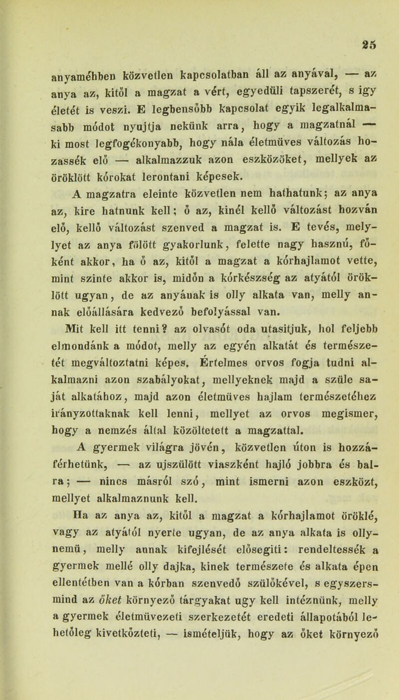 26 anyaméhben közvetlen kapcsolatban áll az anyával, — az anya az, kitől a magzat a vért, egyedüli tápszerét, s igy életét is veszi. E legbensöbb kapcsolat egyik legalkalma- sabb módot nyújtja nekünk arra, hogy a magzatnál — ki most legfogékonyabb, hogy nála életmüves változás ho- zassék elő — alkalmazzuk azon eszközöket, mellyek az öröklött kórokat lerontani képesek. A magzatra eleinte közvetlen nem hathatunk; az anya az, kire hatnunk kell; ő az, kinél kellő változást hozván elő, kellő változást szenved a magzat is. E tevés, mely- lyet az anya fölött gyakorlunk, felette nagy hasznú, fő- ként akkor, ha ő az, kitől a magzat a kórhajlamot vette, mint szinte akkor is, midőn a kórkészség az atyától örök- lött ugyan, de az anyának is olly alkata van, melly an- nak előállására kedvező befolyással van. Mit kell itt tenni? az olvasót oda utasítjuk, hol feljebb elmondánk a módot, melly az egyén alkatát és természe- tét megváltoztatni képes. Értelmes orvos fogja tudni al- kalmazni azon szabályokat, mellyeknek majd a szüle sa- ját alkatához, majd azon életmüves hajlam természetéhez irányzottaknak kell lenni, mellyet az orvos megismer, hogy a nemzés által közöltetett a magzattal. A gyermek világra jővén, közvetlen úton is hozzá- férhetünk, — az újszülött viaszként hajló jobbra és bal- ra; — nincs másról szó, mint ismerni azon eszközt, mellyet alkalmaznunk kell. Ha az anya az, kitől a magzat a kórhajlamot öröklé, vagy az atyától nyerte ugyan, de az anya alkata is olly- nemü, melly annak kifejlését elősegíti: rendeltessék a gyermek mellé olly dajka, kinek természete és alkata épen ellentétben van a kórban szenvedő szülőkével, s egyszers- mind az őket környező tárgyakat úgy kell intéznünk, melly a gyermek életmüvezeti szerkezetét eredeti állapotából le- hetőleg kivetkőztél!, — ismételjük, hogy az őket környező