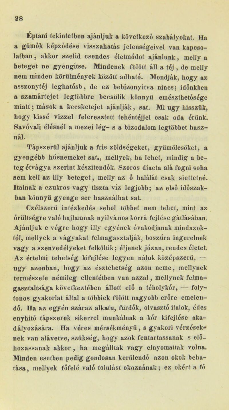 Éptaiii tekinteíben ajánljuk a következő szabályokat. Ha a gümők képződése visszahatás jelenségeivel van kapcso- latban, akkor szelid csendes életmódot ajánlunk, melly a beteget ne gyengítse. Mindenek fölött áll a téj , de melly nem minden körülmények között adható. Mondják, hogy az asszonytéj leghatósb, de ez bebizonyítva nincs; időnkben a szamártejet legtöbbre becsülik könnyű emészthetősége miatt; mások a kecsketejet ajánlják, sat. Mi úgy hisszük, hogy kissé vízzel feleresztett tehéntéjjel csak oda érünk. Savóval! élésnél a mezei lég- s a bizodalom legtöbbet hasz- nál. Tápszerül ajánljuk a fris zöldségeket, gyümölcsöket, a gyengébb húsnemeket sat., mellyek, ha lehet, mindig a be- tegétvágya szerint készítendők. Szoros diaeta alá fogni soha sem kell az illy beteget, melly az ő halálát csak siettetné. Italnak a czukros vagy tiszta víz legjobb; az első időszak- ban könnyű gyenge ser használhat sat. Czélszerü intézkedés sehol többet nem tehet, mint az őrültségre való hajlamnak nyilvános korrá fejlése gátlásában. Ajánljuk e végre hogy illy egyének óvakodjanak mindazok- tól, mellyek a vágyakat felmagasztalják, boszúra ingerelnek vagy a szenvedélyeket felköltik; éljenek józan, rendes életet. Az értelmi tehetség kifejlése legyen náluk középszerű, — úgy azonban, hogy az észtehetség azon neme, .mellynek természete némileg ellentétben van azzal, mellynek felma- gasztaltsága következtében állott elő a tébolykór, — foly- tonos gyakorlat által a többiek fölött nagyobb erőre emelen- dő. Ha az egyén száraz alkatú, fürdők, olvasztó italok, édes enyhítő tápszerek sikerrel munkálnak a kór kifejlése aka- dályozására. Ha véres mérsékményü, s gyakori vérzések^ nek van alávetve, szükség, hogy azok fentartassanak s elő- hozassanak akkor , ha megálltak vagy elnyomattak volna. Minden esetben pedig gondosan kerülendő azon okok beha- tása, mellyek főfelé való tolulást okoznának; ez okért a fő