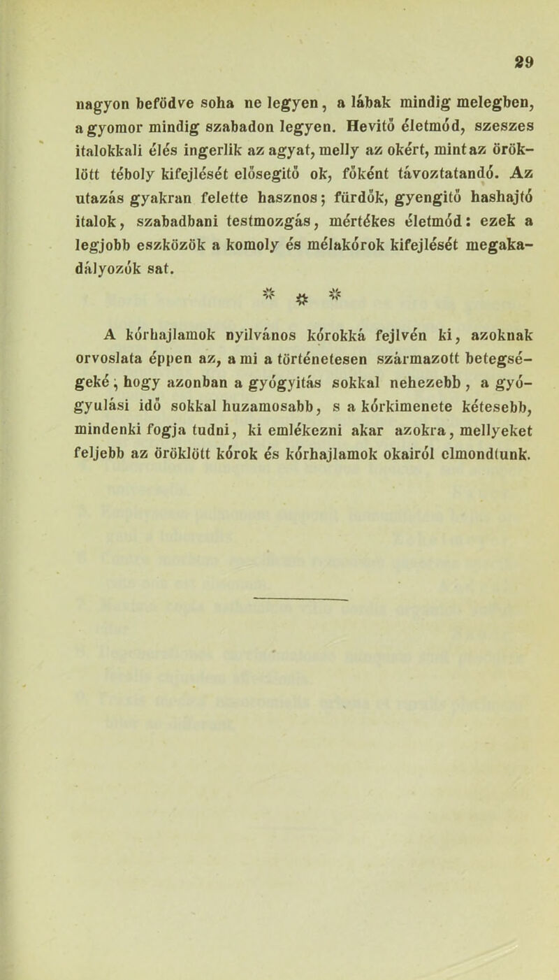 nagyon befödve soha ne legyen, a lábak mindig melegben, a gyomor mindig szabadon legyen. Hevitö életmód, szeszes iíalokkali élés ingerük az agyat, melly az okért, mintáz örök- lött téboly kifejlését elösegitő ok, főként távoztatandó. Az utazás gyakran felette hasznos; fürdők, gyengítő hashajtó italok, szabadban! testmozgás, mértékes életmód; ezek a legjobb eszközök a komoly és mélakórok kifejlését megaka- dályozók sat. ^ A kórhajlamok nyilvános kórokká fejivén ki, azoknak orvoslata éppen az, a mi a történetesen származott betegsé- geké ^ hogy azonban a gyógyítás sokkal nehezebb , a gyó- gyulási idő sokkal huzamosabb, s a kórkimenete kétesebb, mindenki fogja tudni, ki emlékezni akar azokra, mellyeket feljebb az öröklött kórok és kórhajlamok okairól elmondtunk.