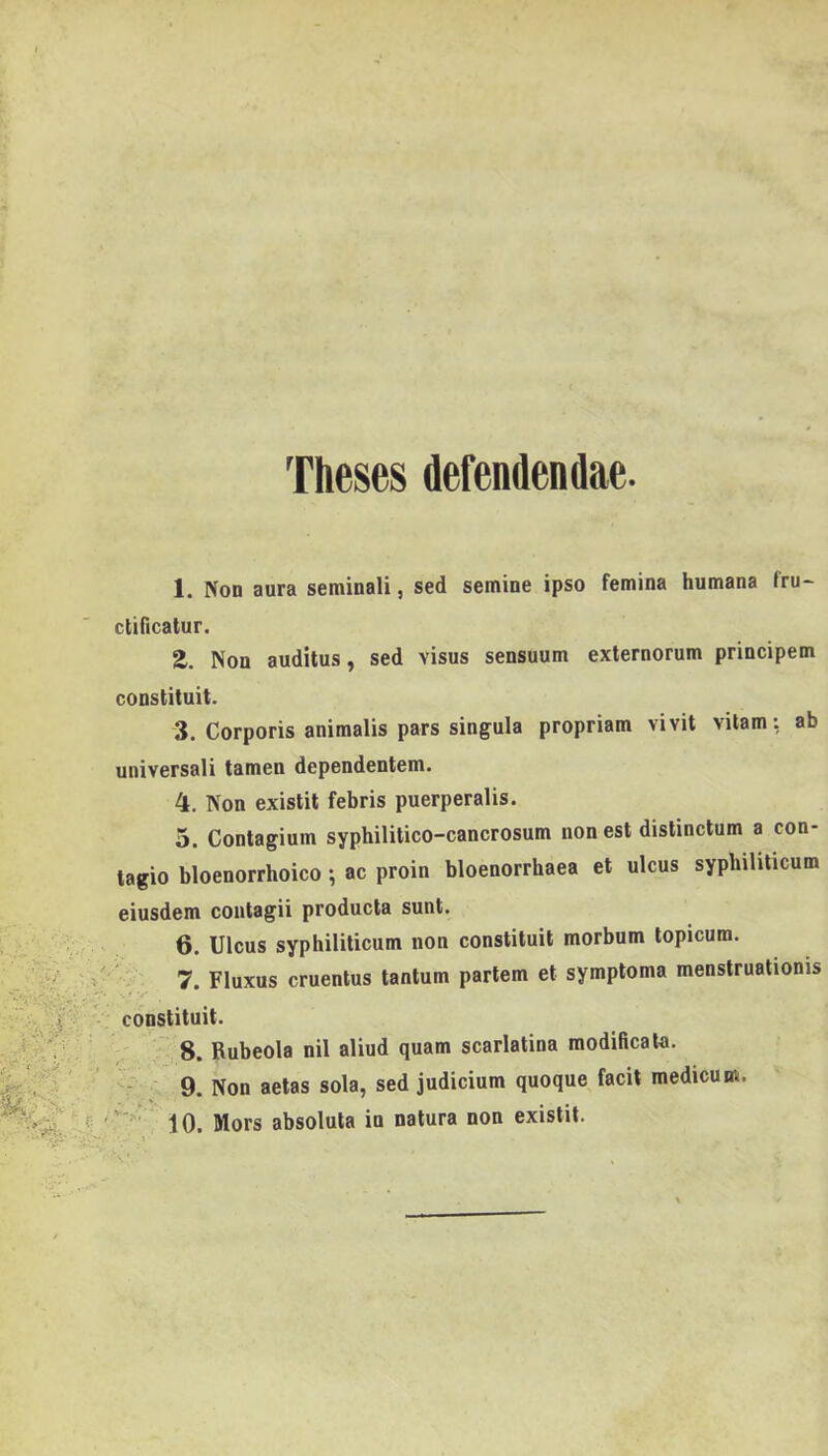 Theses defenűenűae. 1. Non aura seminali, séd semine ipso fetnina Humana fru~ ctificatur. Z. Non audilus, séd visus sensuum externorum principem CODStituit. 3. Corporis animalis pars singula propriam vivit vUam: ab universali tamen dependentem. 4. Non existit febris puerperalis. 3. Contagium syphililico-cancrosum non est dislinctum a con- tagio bloenorrhoico; ac proin bloenorrhaea et ulcus sypbiliticum eiusdem contagii producla sunt. 6. Ulcus sypbiliticum non constituit morbum topicum. 7. Fluxus cruentus tantum partém et symptoma menstruationis constituit. 8. Rubeola nil aliud quam scarlatina modificala. - 9. Non aetas sola, séd judicium quoque facit medicum. ^ 10. Mors absolula in nalura non existit.