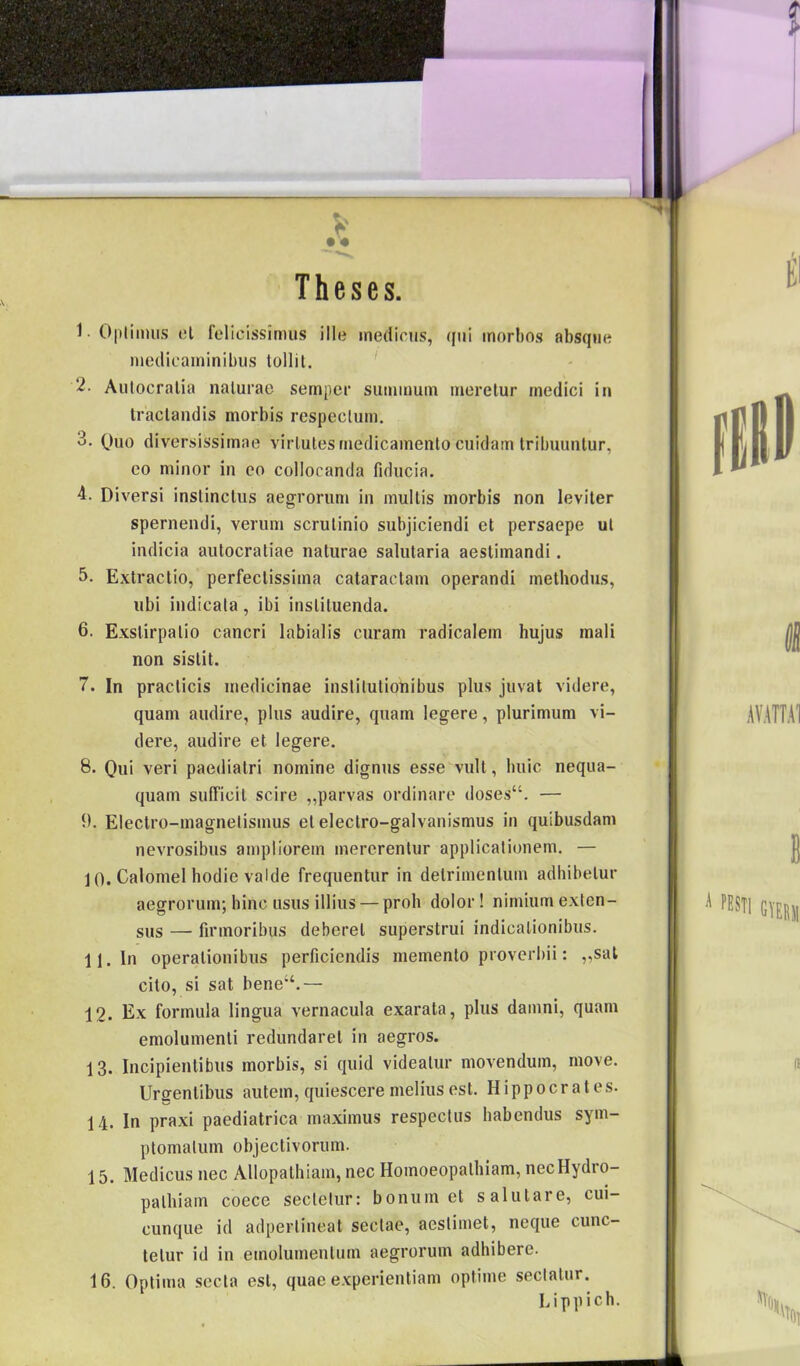 Theses. t . El 1- Opliinus cl felicíssimus ille inedicus, qui morbos absqne medicaminibus lollil. 2- Autocralia nalurao sernper summum merelur medici in traclandis morbis rcspeclum. 3. Quo diversissimae virlutesmedicamento cuidam tribuuntur, eo minor in eo collocanda fiducia. 4. Diversi instinctus aegrorum in mullis morbis non leviler spernendi, verum scrulinio snbjiciendi ct persaepe ul indicia autocratiae naturae salularia aeslimandi. 5. Extractio, perfeclissima cataractam operandi methodus, ubi indicala, ibi inslituenda. 6. Exstirpalio cancri labiális curam radicalem hujus mali non sislit. 7. In praclicis medicináé inslilutionibus plus juvat videre, quam audire, plus audire, quam legere, plurimum vi- dere, audire el legere. 8. Qui veri paediatri nomine dignus esse vull, huic nequa- quam sufficil scire „parvas ordinare doses“. — 9. Electro-magnelisinus el eleclro-galvanismus in quibusdam nevrosibus ampliorein mererentur applicalionem. — j 0. Calomel hódié valde frequentur in delrimenlum adhibelur aegrorum; hinc usus illius — proli dolor! nimium exlen- sus — firmoribus deberel superstrui indicalionibus. 11. In operalionibus perficiendis memento proverbii: „sál cilo, si sat bene;‘.— 12. Ex formula lingua vernacula exarata, plus damni, quam emolumenli redundarel in aegros. 13. Incipientibus morbis, si quid videatur movendum, move. Ursrenlibus autem,quiesceremeliusest. Hippocrates. 14. In praxi paediatrica maximus respeclus habendus sym- ptomalum objectivorum. 15. Medicus nec Allopathiam, nec Homoeopalbiam, necHydro- palhiam coece secletur: bonum el salulare, cui- cunque id adperlineat seclae, aestimet, neque cunc- telur id in einolumenlum aegrorum adhibere. 16. Optima secla esi, quae experientiam optime seclalur. Lippich. 11 1 1 'SSTI HEU (t .k