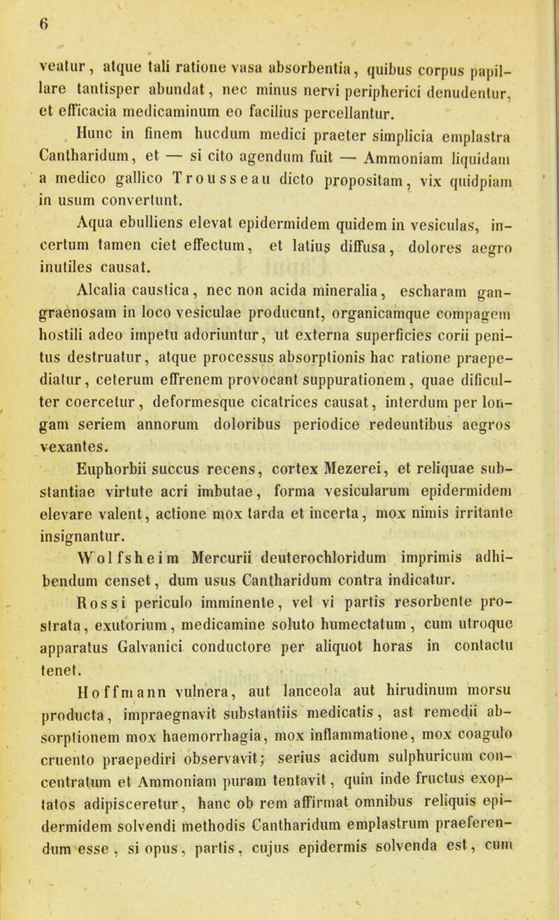 vealur, atque tali ratione vasa absorbentia, quibus corpus papil- lare tantisper abundat, nec minus nervi peripherici denudentur, et efficacia medicaminum eo facilius percellantur. . Hunc in finem hucdum medici praeter simplicia emplastra Cantharidum, et si cito agendum fuit — Ammoniam liquidam a medico gallico Trousseau dicto propositam, vix quidpiam in usum convertunt. Aqua ebulliens elevat epidermidem quidem in vesiculas, in- certum tamen ciet effectum, et latius diffusa, dolores aegro inutiles causat. Alcalia caustica, nec non acida mineralia, escharam gan- graenosam in loco vesiculae producunt, organicainque compagem hostili adeo impetu adoriuntur, ut externa superficies corii peni- tus destruatur, atque processus absorptionis hac ratione praepe- diatur, ceterum effrenem provocant suppurationem, quae dificul- ter coercetur , deformesque cicatrices causat, interdum per lon- gam seriem annorum doloribus periodice redeuntibus aegros vexantes. Euphorbii succus recens, cortex Mezerei, et reliquae sub- stantiae virtute acri imbutae, forma vesicularum epidermidem elevare valent, actione mox tarda et incerta, mox nimis irritante insignantur. W 01 f s h e i m Mercurii deuterochloridum imprimis adhi- bendum censet, dum usus Cantharidum contra indicatur. Ros si periculo imminente, vel vi partis resorbente pro- strata, exutorium, medicamine soluto humectatum , cum utroque apparatus Galvanici conductore per aliquot horas in contactu tenet. Hoffmann vulnera, aut lanceola aut hirudinum morsu producta, impraegnavit substantiis medicatis, ast remedii ab- sorptionem mox haemorrhagia, mox inflammatione, mox coagulo cruento praepediri observavit; serius acidum sulphuricum con- centratum et Ammoniam puram tentavit, quin inde fructus exop- tatos adipisceretur, hanc ob rem affirmat omnibus reliquis epi- dermidem solvendi methodis Cantharidum emplastrum praeferen- dum esse , si opus, partis, cujus epidermis solvenda est, cum