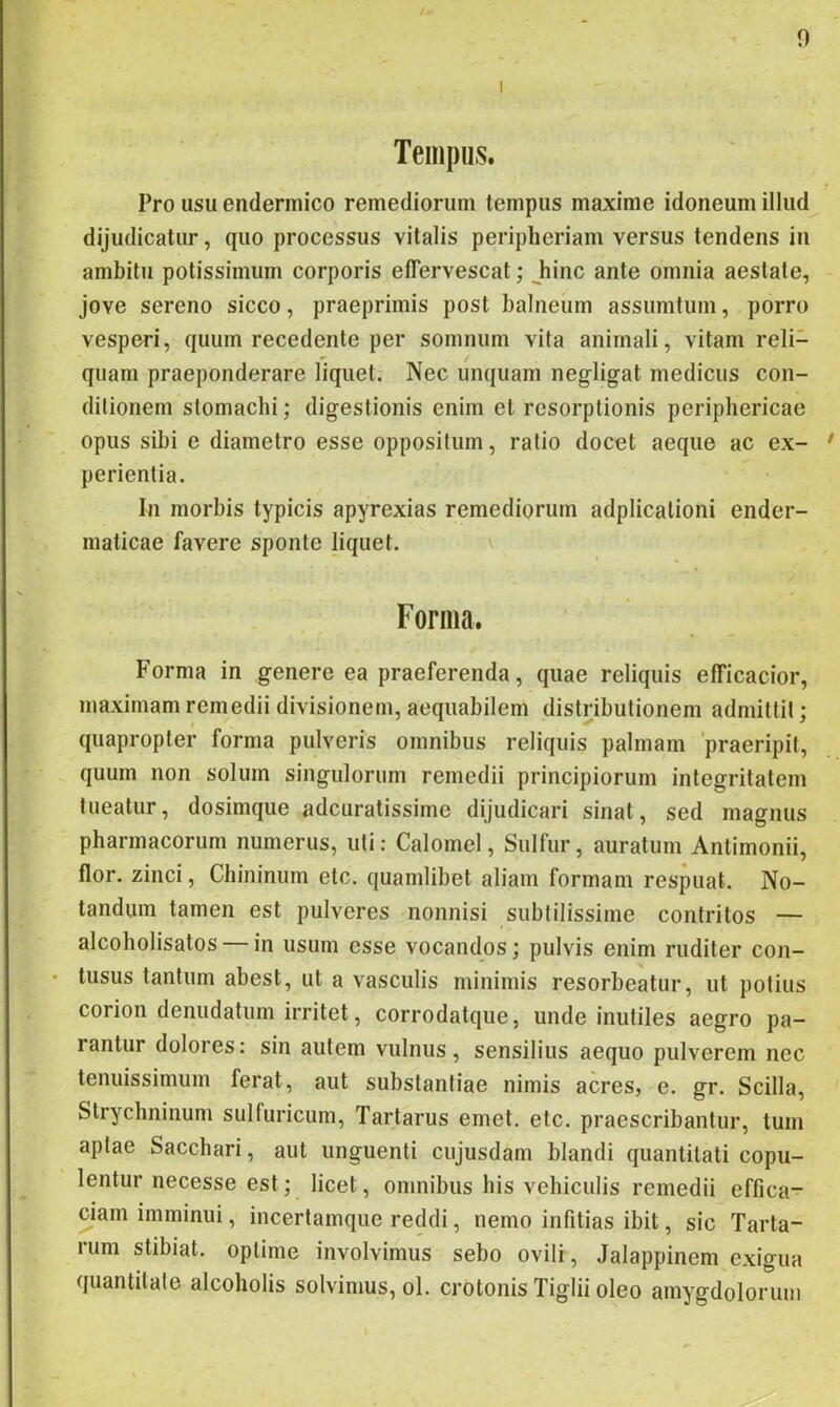 Tempus. Pro usu endermico remediorum tempus maxime idoneum illud dijudicatur, quo processus vitalis peripheriam versus tendens in ambitu potissimum corporis effervescat; Jiinc ante omnia aestate, Jove sereno sicco, praeprimis post balneum assumtum, porro vesperi, quum recedente per somnum vita animali, vitam reli- quam praeponderare liquet. Nec unquam negligat medicus con- ditionem stomachi; digestionis enim et resorptionis periphericae opus sibi e diametro esse oppositum, ratio docet aeque ac ex- * perientia. In morbis typicis apyrexias remediorum adplicalioni ender- maticae favere sponte liquet. ^ Forma. Forma in genere ea praeferenda, quae reliquis efficacior, maximam remedii divisionem, aequabilem distributionem admittit; quapropter forma pulveris omnibus reliquis palmam 'praeripit, quum non solum singulorum remedii principiorum integritatem tueatur, dosimque adcuratissime dijudicari sinat, sed magnus pharmacorum numerus, uti: Calomel, Sulfur, auratum Antimonii, flor, zinci, Chininum etc. quamlibet aliam formam respuat. No- tandum tamen est pulveres nonnisi subtilissime contritos — alcoholisatos in usum esse vocandos; pulvis enim ruditer con- • tusus tantum abest, ut a vasculis minimis resorbeatur, ut potius corion denudatum irritet, corrodatque, unde inutiles aegro pa- rantur dolores: sin autem vulnus, sensilius aequo pulverem nec tenuissimum ferat, aut substantiae nimis acres, e. gr. Scilla, Strychninum sulfuricum, Tartarus emet. etc. praescribantur, tum aptae Sacchari, aut unguenti cujusdam blandi quantitati copu- lentur necesse est; licet, omnibus his vehiculis remedii effica- ciam imminui, incertamque reddi, nemo infitias ibit, sic Tarta- rum stibiat. optime involvimus sebo ovili, Jalappinem exigua quantitate alcoholis solvimus, ol. crotonis Tiglii oleo amygdolorum