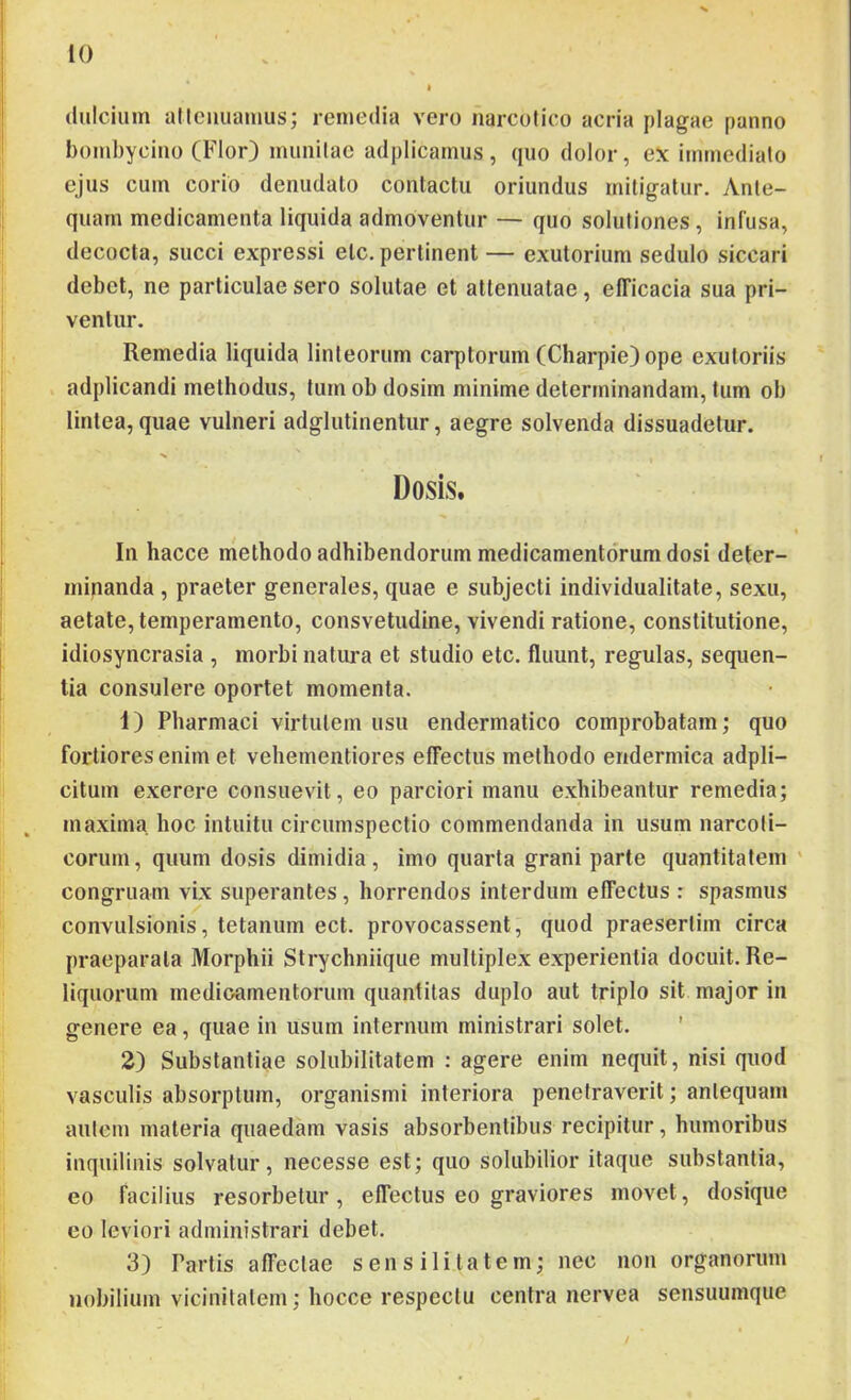 dulcium allcuuamus; remedia vero narcotico acria plagae panno bombycino (Flor) munitae adplicamus, quo dolor, ex immediato ejus cum corio denudato contactu oriundus mitigatur. Ante- quam medicamenta liquida admoventur — quo solutiones , infusa, decocta, succi expressi etc. pertinent — exutorium sedulo siccari debet, ne particulae sero solutae et attenuatae, efficacia sua pri- ventur. Remedia liquida linteorum carptorum (Charpie) ope exutoriis adplicandi methodus, tum ob dosim minime determinandam, tum ob lintea, quae vulneri adglutinentur, aegre solvenda dissuadetur. Dosis. In hacce methodo adhibendorum medicamentorum dosi deter- minanda , praeter generales, quae e subjecti individualitate, sexu, aetate, temperamento, consvetudine, vivendi ratione, constitutione, idiosyncrasia , morbi natura et studio etc. fluunt, regulas, sequen- tia consulere oportet momenta. 1) Pharmaci virtutem usu endermatico comprobatam; quo fortiores enim et vehementiores effectus methodo endermica adpli- citum exerere consuevit, eo parciori manu exhibeantur remedia; maxima hoc intuitu circumspectio commendanda in usum narcoli- corum, quum dosis dimidia, imo quarta grani parte quantitatem ' congruam vix superantes, horrendos interdum effectus : spasmus convulsionis, tetanum ect. provocassent, quod praesertim circa praeparata Morphii Strychniique multiplex experientia docuit. Re- liquorum medicamentorum quantitas duplo aut triplo sit major in genere ea, quae in usum internum ministrari solet. ’ 2) Substantiae solubilitatem : agere enim nequit, nisi quod vasculis absorptum, organismi interiora penetraverit; antequam aulem materia quaedam vasis absorbentibus recipitur, humoribus inquilinis solvatur, necesse est; quo solubilior itaque substantia, eo facilius resorbetur, effectus eo graviores movet, dosique eo leviori administrari debet. 3) Partis affectae sens ilitatem; nec non organorum nobilium vicinitatem; hocce respectu centra nervea sensuumque /