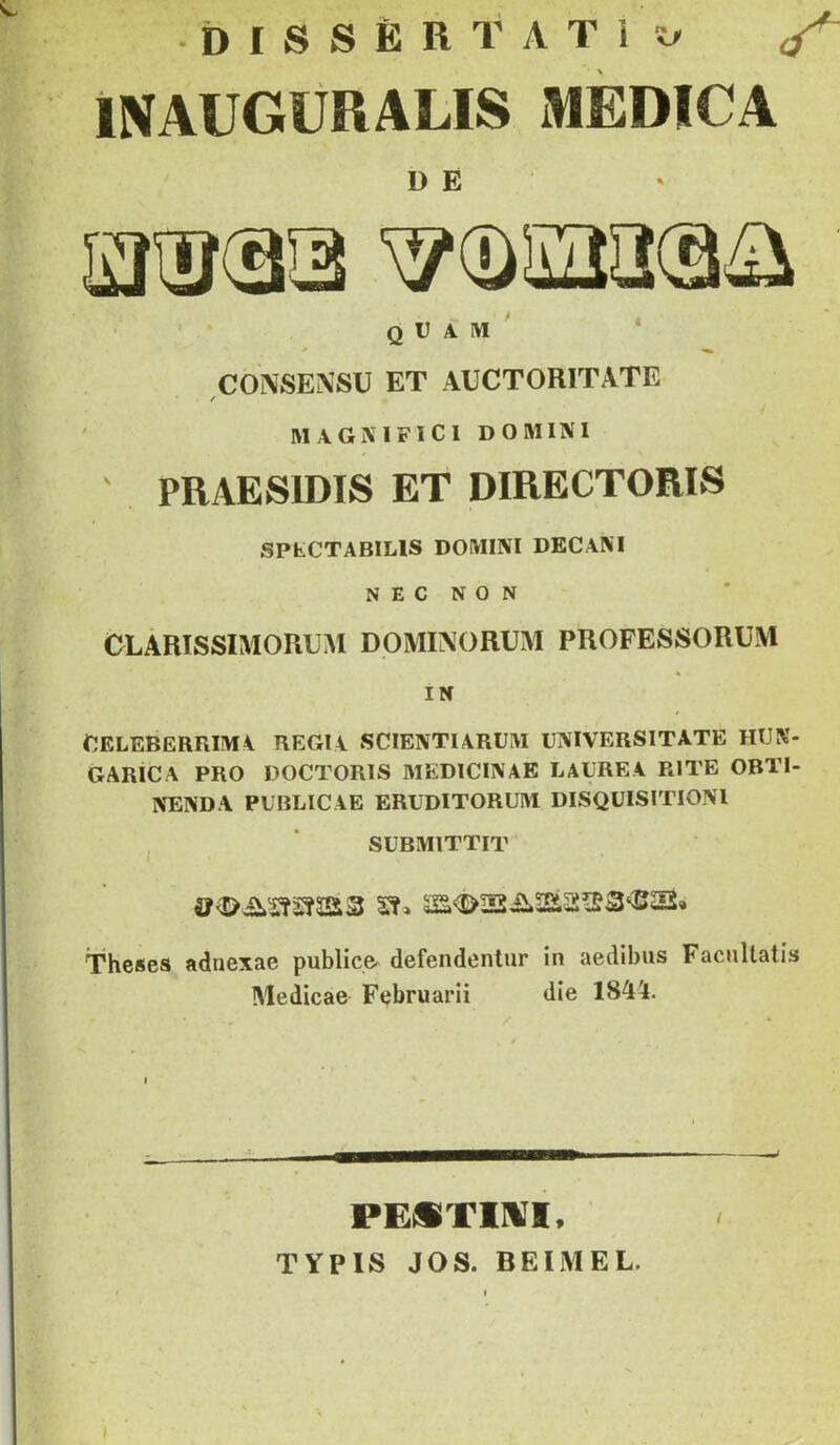 •DISSÉRTATl!^ ^ INAUGÜRALIS xREDíCA D E • Q l) A IVI ' * CO^SE^SU ET AUCTORITATE / MAGXIFICI DOMINI ' PRAESIDIS ET DIRECTORIS SPtCTABlLlS DOMINI DECAM NEONON CLÁRISSIMORUM DOMIXORUM PROFESSORUM IN GELEBERRIMA REGIA SCIENTIARUM DNIVERSITATE HUN- GARICA PRO POCTORIS MEDICINÁÉ LAL'REA RITE OBTI- NENDA PUBLICAE ERUDITORUM DISQÜISITIONI I * SUBMITTIT Theses adnexae publice^ defendenlur in aedibus Facnllatís Medicae Ftjbruarii die 184Í. PESTIIVI* TYPIS JÓS. BEIMEL.