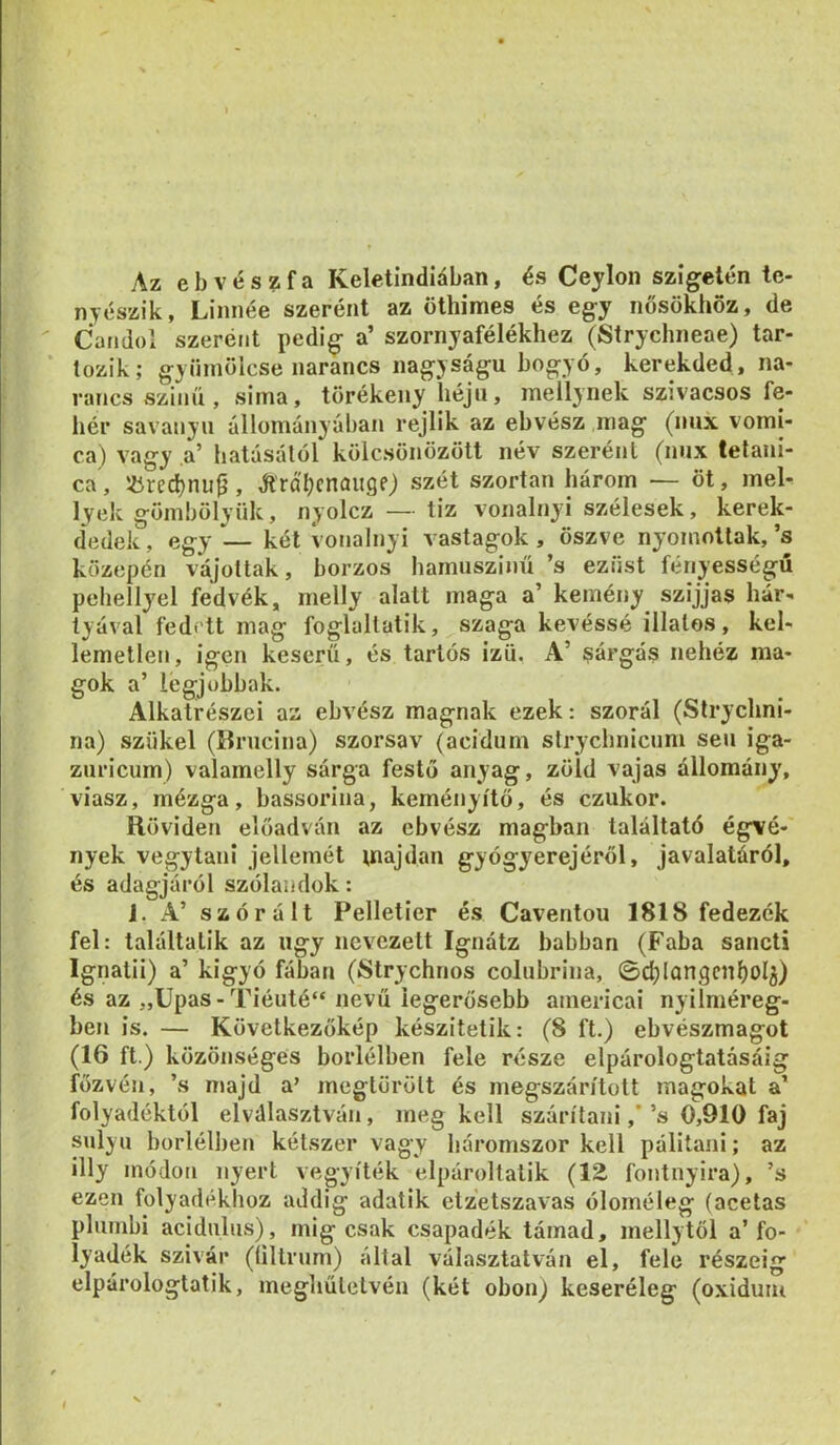 Az eb vészfa Keletindiában, és Ceylon szigetén te- nyészik, Linnéé szerént az öthimes és egy nősökhöz, de Candol szeréiit pedig a’ szornyafélékhez (Strychneae) tar- * lozik; gyümölcse narancs nagyságú bogyó, kerekded, na- rancs szinű, sima, törékeny héjú, mellynek szivacsos fe- hér savanyu állományában rejlik az ebvész mag (nux vomi- ca) vagy a’ hatásálól kölcsönözött név szerént (nux tefani- ca, iircd)nu9, álrá'^cnűiige) szét szórtan három — öt, mel- lyek gömbölyűk, nyolcz — tiz vonalnyi szélesek, kerek- dedek, egy — két vonalnyi vastagok , öszve nyomottak, ’s közepén vájottak, borzos hamuszinű ’s ezüst fényességű pehellyel fedvék, melly alatt maga a’ kemény szijjas hár- tyával fedett mag foglaltatik, szaga kevéssé illatos, kel- lemetlen, igen keserű, és tartós izü. A’ sárgás nehéz ma- gok a’ legjobbak. Alkatrészei az ebvész magnak ezek: szorál (Strychni- na) szűkei (Brucina) szorsav (acidum strychnicnm seii iga- zuricum) valamelly sárga festő anyag, zöld vajas állomány, viasz, mézga, bassorina, keményítő, és ezukor. Röviden előadván az ebvész magban találtató égvé- nyek vegytani jellemét inajdan gyógyerejéről, javalatáról, és adagjáról szólandok: 1. A’ szórált Pelletier és Caventou 1818 fedezék fel: találtatik az úgy nevezett Ignátz babban (Faba sancti Ignatii) a’ kigyó fában (8trychnos colubrina, ©c^longcnljol^) és az „Upas-Tiéuté“ nevű legerősebb americai nyilniéreg- ben is. — Következőkép készítetik: (8 ft.) ebvészmagot (16 ft.) közönséges boriélben fele része elpárologtatósáig főzvén, ’s majd a’ megtörött és megszárított magokat a’ folyadéktól elválasztván, megkell szárítani,’’s 0,910 faj súlyú borlélben kétszer vagy háromszor kell pálitani; az illy módon nyert vegyíték elpároltatik {ÍZ fontnyira), ’s ezen folyadékhoz addig adatik etzetszavas óloméleg (acetas plumbi acidulus), mig csak csapadék támad, mellytöl a’fo- lyadék szivár (íiltrum) által választatván el, fele részéig elpárologtatik, megliűlelvén (két obon) keseréleg (oxiduiu