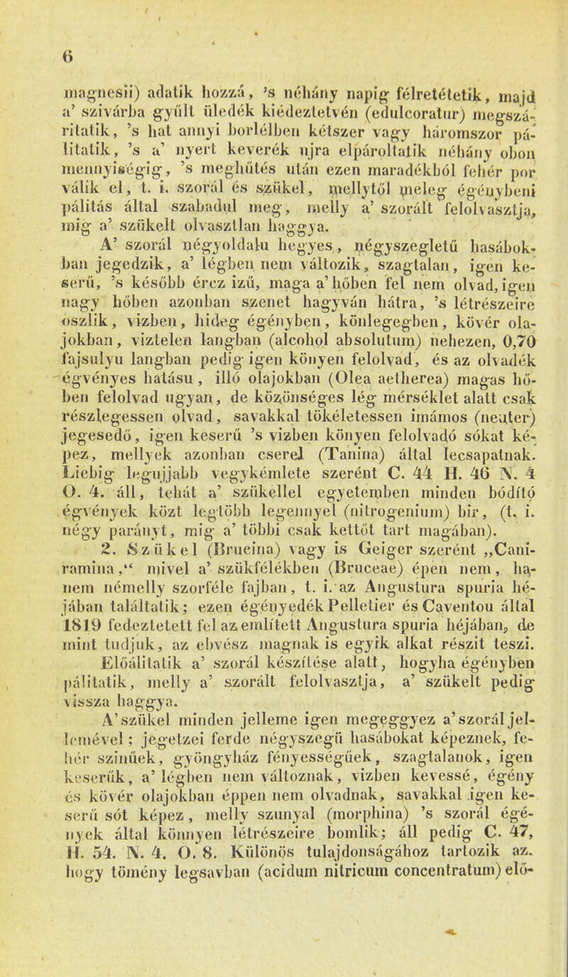 jiiag-iiesii) adatik hozzá, ’s néliány napig- félretéletik, maid a’ szivarba g-yűU üledék kiédezlelvén (edulcoratur) niegszá- rilatik, ’s liat annyi bűidéiben kétszer vag-y háromszor pá- litatik, ’s a’ nyert keverék njra elpároltalik néhány oboa mennyiség-ig-, ’s meglintés után ezen maradékból íeliér por válik el, t. i. szóról és szűkei, mellytől ;neleg égénybeni pálitás által szabadul meg, melly a’ szoráít feíohaszlja, inig a’ szűkeit olvasztlan haggya. A’ szorul négyoldalú hegyes , négyszegletű hasábok- ban jegedzik, a’ légben nem változik, szagtalan, igen ke- serű, ’s később érez ízű, maga a’hőben fel nem olvad, igen nagy hőben azonban szenet hagyván hátra, ’s létrészeire oszlik, vízben, hideg égényben, könlegegben, kövér ola- jokban, viztelen lángban (alcohol absolutum) nehezen, 0,70 fajsúlyú lángban pedig igen köiiyen felolvad, és az ohadék cgvényes hatású , illő olajokban (Olea aetherea) magas hő- ben felolvad ugyan , de közönséges lég mérséklet alatt csak részlegessel! olvad, savakkal tökéletessel! imámos (neuter) jegesedő, igen keserű ’s vízben könyen felolvadó sókat ké- j>ez, mellyek azonl)ai! cserei (Tanina) által lecsajiatnak. Liebig legujjabb vegykémlete szerént C. 44 H. 46 A. 4 (). 4. áll, tehát a’ szűkellel egyetemben minden hódító égvények közt legtöbb legénnyel (nilrogeiiium) bir, (t. í. négy paráiiyt, míg a’ többi csak kettőt tart magában). 2. /Szűkei (Ilrucina) vagy is Geigcr szerént „Caní- raminamivel a’ szükfélékbeu (Bruceae) épen nem, bű- nein némelly szorféle fajban, t. i. az Angustura spuria hé- jában találtütik; ezen égényedék Pelletier és Caventou által 1819 fedeztetett fel az említett Angustura spuria héjában, de mint tudjuk, az ebvész magnak is egyik alkat részit teszi. Előálitatik a’ szorál készítése alatt, hogyha égényben pali tátik, melly a’ szorált felolvasztja, a’ szűkeit pedig \ issza haggya. A’szűkei minden jelleme igen megeggyez a’szorál jel- lemével ; jegetzei ferde négyszegű hasábokat képeznek, fe- hér színűek, gyöngyház fényességűek, szagtalanok, igen keserűk, a’légl)en nem változnak, vizben kévéssé, égény és kövér olajokban éppen nem olvadnak, savakkal igen ke- serű sót képez, melly szunya! (morphiiia) ’s szorál égé- nyek által könnyen létrészcire bomlik; áll pedig C. 47, li. 54. N. 4. O. 8. Különös tulajdonságához tartozik az. hogy tömény legsavban (acidurn nitricuin concentratum) elő-