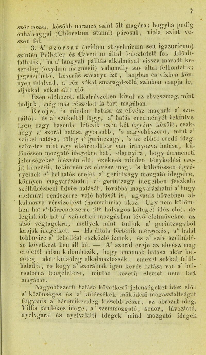 szőr rozsa, kcsőbb narancs szint ölt magára; hog}'lia pedig ónbalvággal (Cbloretum stanni) párosul, viola szint vé- szén fel. 3. A’ szór sav (acíduin strychnicum seii igazuricurn) színién Pellelicr és Caveiíton által fedeztetett fel. Előálí- tatliatik, ba a’ langyali pálitás alkalmával vissza maradt ke- seréleg (oxydiim magnesii) valamelly sav állal felbonlatik; jegesedliető, keserűs savanyú izn , lángban és vizben kön- nyen felolvad, a’ réz sokat smaragd-zöld színben csapja le, aljakkal sókat .álít elő. Ezen elóbozolt alkatrészeken kívül az ekvészmag, mint Indjnk, még más részeket is tart magában. Ereje, ’s minden hatása az ebvész magnak a’ szo- rállól, és a’ szfikellöl függj a’ hatás eredményéi tekintve igen nagy hasonlat létezik ezen két égvény közöli, csak- hogy a’ szorál hatása gyorsabb, ’s nagyobbszerű, mint a’ szűkei hatása, főleg a’ gerinczagy, \s az ebből eredő ideg- szövetre mint egy elsőrendűleg van irányozva hatása, kű- lönössen mozgató idegekre hat, elanuyira-, hogy dermeneti jelenségeket idézvén <dő, ezeknek minden ténykedési cre- jit kimeríti, tekintvén az ebvész mag, ’s kűlöiíössen égvé- nyeinek e' halbalós erejét a’ gerintzagy mozgató idegeire, könnyen niagyarázhatni a’ gerintzagy idegeiben fészkelő szélbűdésbeni üdvös hatását, továbbá magyarázhatni a’hngy életmnvi rendszerre való hatását is, ugyanis bővebben al- also végtagokra, mellyek mint tudjuk a germtzagybol kapják idegeiket. — Ha általa történik mérgezés, a’ halál többnyire a’ lebellést eszközlő izmok, és a’ szív szélhndé- ereje az ebvész mag se kihelkezt ben áll hé. — A’ szorál ..j. o erejétől abban kűlömbözik, hogy amannak hatása akár bel- sőleg, akár külsőleg alkalmazlassék , emezét sokkal felííl- lialadja, és hogy a’szorálnak igen kevés hatása van a’ bél- csatorna tengéletére, mintán keserű elemet nem tart magában. O Nagyob!)szerű hatása következő jelenségeket idéz elő: a’ közönséges és a’ kűlérzékek működési magasztaltságut (ugyanis a’ háromikerideg kissebb része, az ábrázat ideg, Villis járulékos idege, a’szemmozgaló, sodor, távoztaló, nyelvgarat és nyelvalalli idegek mind mozgató idegek