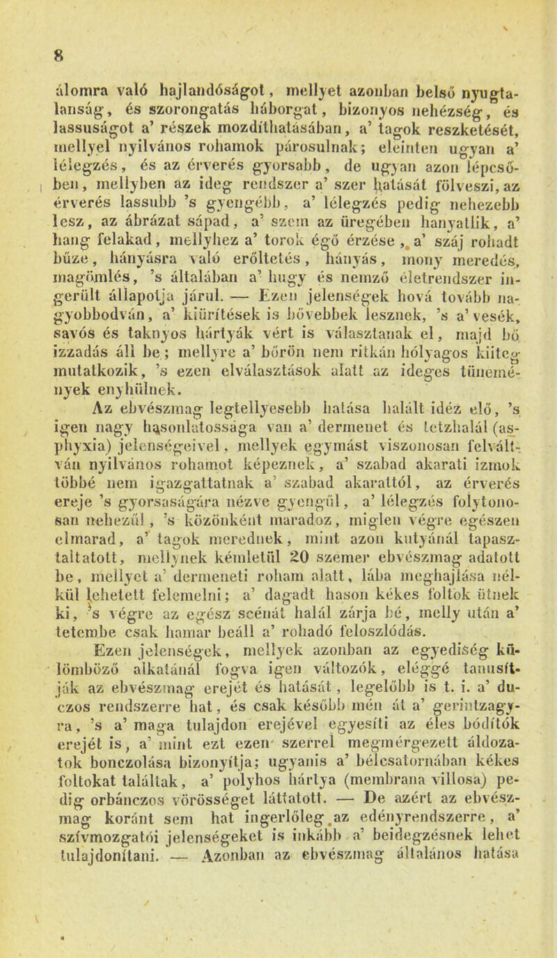 álomra való hajlandóságot, mellyel azonhan belső nyugta- lanság, és szorongatás háborgat, bizonyos nehézség, és lassúságot a’ részek mozdíthatásaban, a’ tagok reszketését, mellyel nyilvános rohamok párosulnak; eleinten ugyan a’ lélegzés, és az érverés gyorsabb, de ugyan azon lépcső- ben, mellyben az ideg rendszer a’ szer hatását fölveszi, az érverés lassúbb ’s gyengébb, a’ lélegzés pedig nehezebb lesz, az ábrázat sápad, a’ szem az üregében hanyatlik, a’ hang felakad, mellyhez a’ torok égő érzése ,, a’ száj rohadt bűze, hányásra való erőltetés, hányás, inon}' meredés, magí'unlés, ’s általában a’ hugy és nemző életrendszer in- gerült állapotja járul. — Ezen jelenségek hová tovább na- gyobbodván, a’ kiürítések is bővebbek lesznek, ’s a’vesék, sávos és taknyos hártyák vért is választanak el, majd bő izzadás áll be; mellyre a’ bőrön nem ritkán hólyagos kiitcg mutatkozik, ’s ezen elválasztások alatt az ideges tünemé- nyek enyhülnek. Az ebvészmag legtellyesebb lialása halált idéz elő, ’s igen nagy hasonlatossága van a’ dermenet és Lctzhalál (as; phyxia) jelenségeivel, mellyek egymást viszonosan felvált- ván nyilvános rohamot képeznek, a’ szabad akarati izmok többé nem igazgattatnak a’ szabad akarattól, az érverés ereje ’s gyorsaságára nézve gyengül, a’ lélegzés folytono- san nehezül, ’s közönként maradoz, miglen végre egészen elmarad, a’ tagok merednek, mint azon kutyánál tapasz- talt atolt, melíynek kémletül 20 szemen ebvészmag adatott be, mellyel a’ dermeueti roham alatt, lába meghajlása nél- kül lehetett felemelni; a’ dagadt hason kékes foltok ütnek ki, ^s végre az egész scénát halál zárja hé, inelly után a’ tetembe csak hamar beáll a’ rohadó íéloszlódás. Ezen jelenségek, mellyek azonban az egyediség kfl. lörnböző alkatánál fogva igen változók, eléggé tanúsít- ják az ebvészmag erejét és hatását, legelőbb is t. i. a’ du- czos rendszerre hat, és csak később mén át a’ gerinlzagy- ra, ’s a’maga tulajdon erejével egyesíti az éles hódítók erejét is, a’ mint ezt ezen szerrel megmérgezett áldoza- tok bonczolása bizonyítja; ugyanis a’ bélcsatornában kékes foltokat találtak, a’ polyhos hártya (membrana villosa) pe- dig orbánczos vörösséget láttatott. — De azért az ebvész- mag koránt sem hat ingerlőleg.az edényrendszerre, a’ szívmozgatói jelenségeket is inkább a’ beidegzésnek lehet tulajdonítani. — Azonban az ebvészmag általános liatása