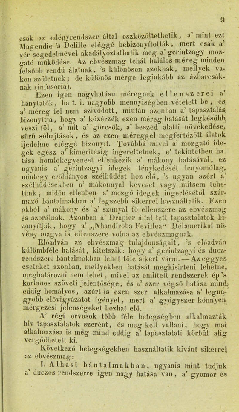 jt^sük. íiz cdc(i3 rGiitlszci’ ultftl cszközöltctliGlik j s niiiil ezt Maeendie ’s ÍDelille elég-g-é bebizonyították, mert csak a’ ver segedelmével akadályoztatlialik meg a’ gerintzagy moz- o-ató inííküdése. Az eb vészmag tehát halálos méreg minden felsőbb rendű alattiak, ’s különösen azoknak, mellyek va- kon születnek ; de különös mérge leginkább az ázbarcsák- nak (^infusoria). Ezen igen nagyhatású méregnek ellenszerei a’ hánytatok, ha t. i. nagyobb mennyiségben vétetett bé , és {i’ méreg fel nem szívódott, miután azonban a’ tapasztalás, bizonyítja, hogy a’ közérzék ezen méreg hatását legkésohl^ veszi föl, a’ mit a’ görcsök, a’ beszéd alatti növekedése, sürü sóhajtások, és az ezen méreggel megfertőzött álatok ijedelme eléggé bizonyít. Továbbá mi\ei a’ mozgató ide- gek egész a’ kimerítésig ingereltetnek, e’ tekintetben ha lása liomlokegyenest ellenkezik a’ mákony hatásával, ez ugyanis a’ gerintzagyi idegek ténykedését lenyomólag, mintegy erőhiányos szélhiídést hoz elő, ’s ugyan azért a’ szélhűdésekben a’ mákonnyal kexesel vagy mitsem tehe- tünk , midőn ellenben a’ mozgó idegek ingerlésétől szár- mazó bántalmakban a’ legszebl) sikerrel használlatik. Ezen okból a’ mákony és' a’ szunya! fő ellenszere az ebvészmag és szorálnak. Azonban a’ Drapier által lett tapasztalatok bi- zonyítják, hogy a’ ,„i\handiroba Fevillea“ Délamerikai nö- vöny' magva is ellenszere volna az ebvészmagnak. Előadván az ebvészmag tulajdonságait, ’s előadván külömbféle hatását, kitetszik: hogy a’ gerinlzagyi és duez- reiidszeri bántalmakban lehet tőle sikert várni. — Azeggyes eseteket azonban, mellyekben fiatását uiegkisirteni lehetne, meghatározni nem lehet, ini\el az említeti rendszerek ép’s korlanos szöveti jelentősége, és a’ szer végső hatása inincU eddig homályos, azért is ezen szer alkalmazása a’ legna- gyobb elővigyázatot igényel, mert a’ gyógyszer könnyen, mérgezési jelenségeket hozhat elő. A’ régi orvosok több féle betegségben alkalmazták hiv tapasztalatok szerént, és meg keli vallani, hogy mai alkalmazása is még mind eddig a’ tapasztalati korhűi alig vergődhetett ki. Következő betegségekben használtatik kivánt sikerrel az ebvészmag: I. A1 hasi bántalmakban, ugyanis mint tudjuk a’ duezos rendszerre igen nagy hatása van, a’ gyomor és