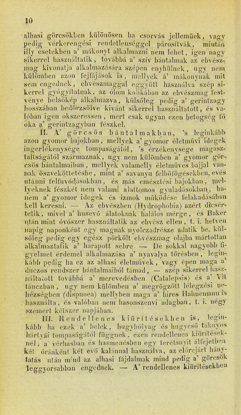alhasi görcsökhcn különösen l»a csorvás jcllcmüek, Aa^y pedi^- vérkcreno-ési retHlellenség-g-el ])árósílvák, mintán illy esclekl)cn a’ mákonyi alkalmazni nem lehet, igen nagy sikerrel használtatik, tqváhhá a’ szív bántalmak az ebvészr nem mit p si- kerrel gyógyitalnak, az ólom kolikában az el)vészmag i’est- vénye belsökép alkalmazva, külsőleg pedig- a’ gerintzagy hosszában bedörzsölve kivánt sikerrel basznállatolt, és va- lóban igen okszeressen , mert csak ugyan ezen betegség í'ő oka 9.’ gerintzagyban fészkel. II. A’ görcsös b á n t a 1 m a k 1> a n, ’s leginkább azon gyomor bajokban, mellyek a’gyomor életmnvi fdegek ingerlékenysége tompaságától, ’s érzékenysége magasz- taltságától származnak, úgy nem külömben a’ gyoíuor gör-. esős bántalmaiban, mellyek valamelly életműves bajjal van- nak öszveköttetésj)e, rnitit a’ savanyu felböfögésekbcn, evés ntánni felfnyóíjásokban, és más emésztési bajokl)an, pjel- lyeknek fészkét nem valami alalto.mos gyuladásokban, ha- nem a’ gyomor idegek és izmok működésit felakadásában kell keresni. — Az ebvészben (Hydropbobia) azért dícsér- tetik, mivel a’ húsevő álatoknak halálos mérge, és Baker után mint óvószer használtatik az eb\ész ellen , t. i. hetven napig naponként egy magnak nyolezadrésze adatik be, kül- sőleg pedig egy egész pörkölt ebvészmag olajba márlottan alkalmaztatik a’ baraj)ott sebre. — De sokkal nagyobb fi- gyelmet érdemel alkalmazása a’ nyavalya törésben , légim kább ppdig ha ez az alhasi életművek, vagy épen maga a*- duezos rendszer bán.talmaiból támad, — szép sikerrel basz- náltaiolt to\ábbá a’ me.i’evedésben (Catalepsis) és a’ Ait tánezbau , úgy nem külömben a’ megrögzött lélegzési ue- liézségben (dispnoea) mellyben maga a’ bires Ilabnemann is jiasználta, és valóban nem basonszenvi adagban, t. i. négy szemeid kétszer napjában. lil. líendellenes kiürítésekben is, legin- kább ha ezek a’ belek, bugybólyag és lingycső taknyos hártyái tompaságától függnek, ezen rendellenes kiürílések- iiél, a' vérbusban és hasmenésben egy teretsnyit állejeiben két óránként két evő kabinnal használva, az előrejárt bány- tatás Illán mbid az alhasi fájdalmak mind pedig a’ görcsok leggyorsabban engednek. — A’ rendellenes kiürítésekbeu mag kivonatja alkalmazására szépen enyhülnek , úgy külömben azon fejfájások is, mellyek á’ mákonynak sem engednek, cbvészmaggal eggviitt használva szé