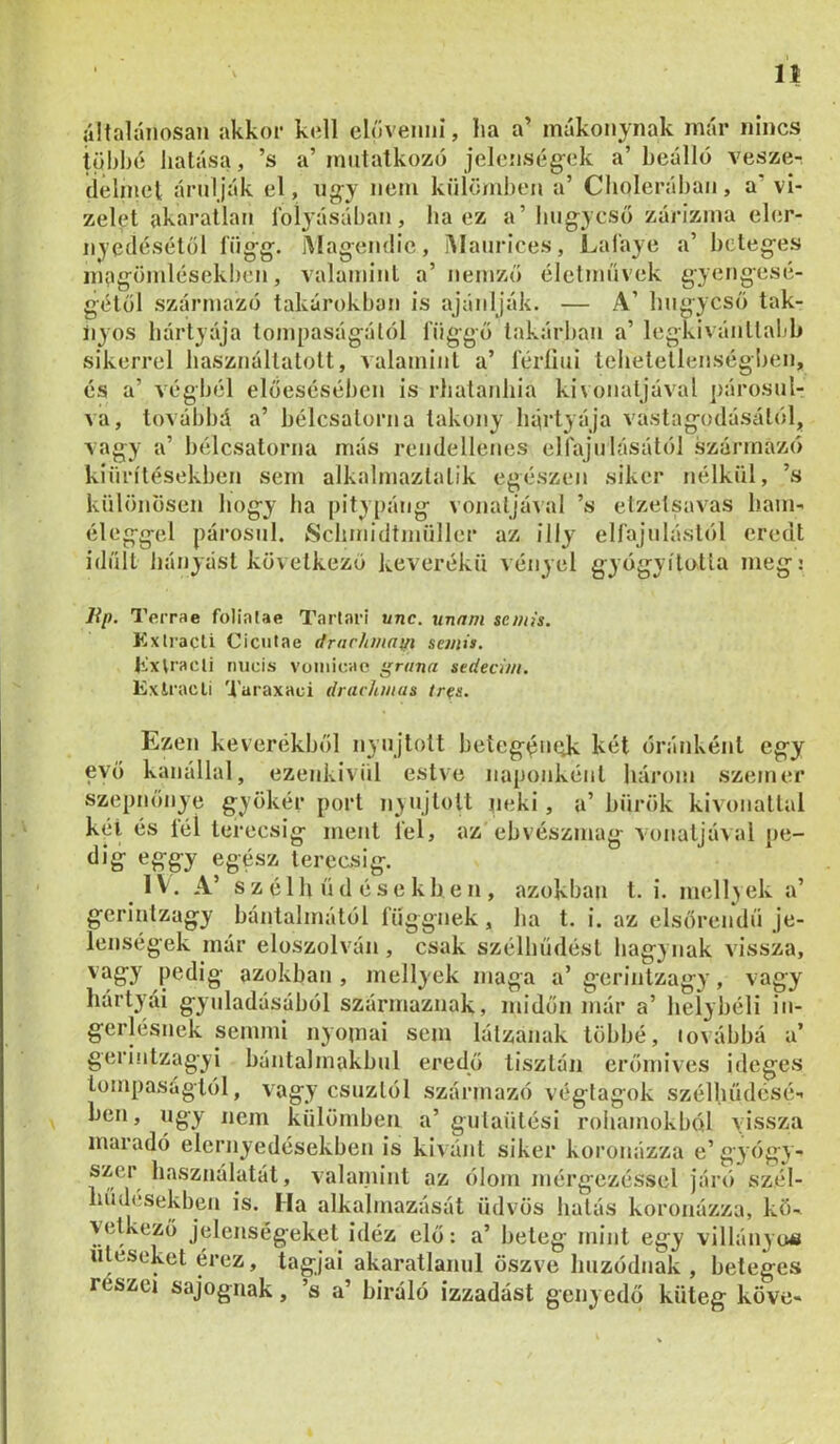n általánosan akkor koll elővenni, lia a’ mákonynak már nincs többé hatása, ’s a’ mutatkozó jelenség-ek a’ beálló vesze- delmei árulják el, úgy nem külömi)en a’ Cholerában, a’ vi- zelet akaratlan Ibi^’ásában , ha ez a’húgycső zárizma eler- nyedésétől függ. j\íagendie, i\Iaurices, Lal'aye a’ beteges magömlésekben, valamint a’ nemző életművek gyengesé- gétől származó takarókban is ajánlják. — A’ húgycső tak- iiyos hártyája tompaságától függő lakárban a’ legkivánltabh sikerrel használtatott, valamint a’ féríiui tehetetlenségl)en. * ‘ oJ li l)v>lC»5clUJI lltl IIUlö I CIKK:llCIIcö ClltlJU UlöüliK I1UI/jw kiürítésekben sem alkalmaztatik egészen siker nélkül, ’s különösen hogy ha [)itypáng vonatjával ’s etzetsavas liam- éleggel párosul. Schmidtmüller az illy elfajulástól eredt idült hányást következő keverékü vényei gyógyította meg: lip. Terrae folialae Tarlari unc. unfim semís. Exlracli Ciciitae drarhmafii semia. tixVracli micis voinicae grana sedecim. Exlracli Taraxaci drarhmas tr^a. Ezen keverékből nyújtott beíegémdc kél óránként egy evő kanállal, ezenkivül estve naponként három szeiner szepnőnye gyökér port nyújtott neki, a’ bürök kivonattal kél és fél lerecsig ment fel, az ebvészmag vonaljával pe- dig eggy egész terecsig. IV. A’ s z é 1 h ü d é s e k b e n , azokban t. i. mell>ek a’ gerinlzagy bántalmától függnek, ha t. i. az elsőrendű je- lenségek már elüszolvón , csak szélhűdésl hagynak vissza, vag'y pedig azokban , mellyek maga a’ gerinlzagy, vagy hártyái gyuladásából származnak, midőn már a’ helybéli in- gerlésnek semmi nyomai sem lálzanak többé, továbbá a’ gerintzagyi bántalmakbul eredő tisztán erőmives ideges tompaságtól, vagy csuztól származó végtagok szélhűdésé- ben, ugy nem különiben a’ gulaülési roliamokból vissza maradó elernyedésekben is kivánt siker koronázza e’gyógy- szer használatát, valaniint az ólom mérgezéssel járó szél- hudesekben is. Ha alkalmazását üdvös hatás koronázza, kö. vetkező jelenségeket idéz elő: a’ beteg mint egy villányo« ütésekét érez, tagjai akaratlanul oszve húzódnak , beteges részei sajognak, ’s a’ biráló izzadást genyedő küteg köve-